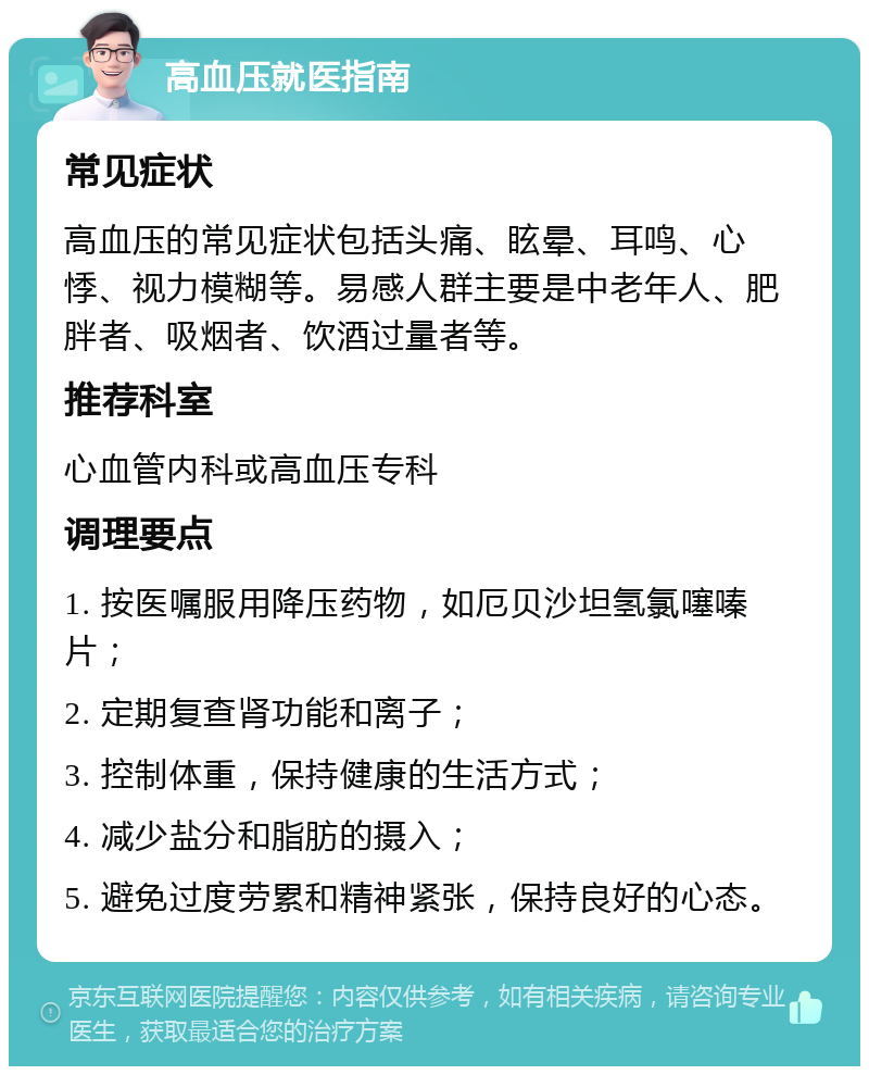 高血压就医指南 常见症状 高血压的常见症状包括头痛、眩晕、耳鸣、心悸、视力模糊等。易感人群主要是中老年人、肥胖者、吸烟者、饮酒过量者等。 推荐科室 心血管内科或高血压专科 调理要点 1. 按医嘱服用降压药物，如厄贝沙坦氢氯噻嗪片； 2. 定期复查肾功能和离子； 3. 控制体重，保持健康的生活方式； 4. 减少盐分和脂肪的摄入； 5. 避免过度劳累和精神紧张，保持良好的心态。