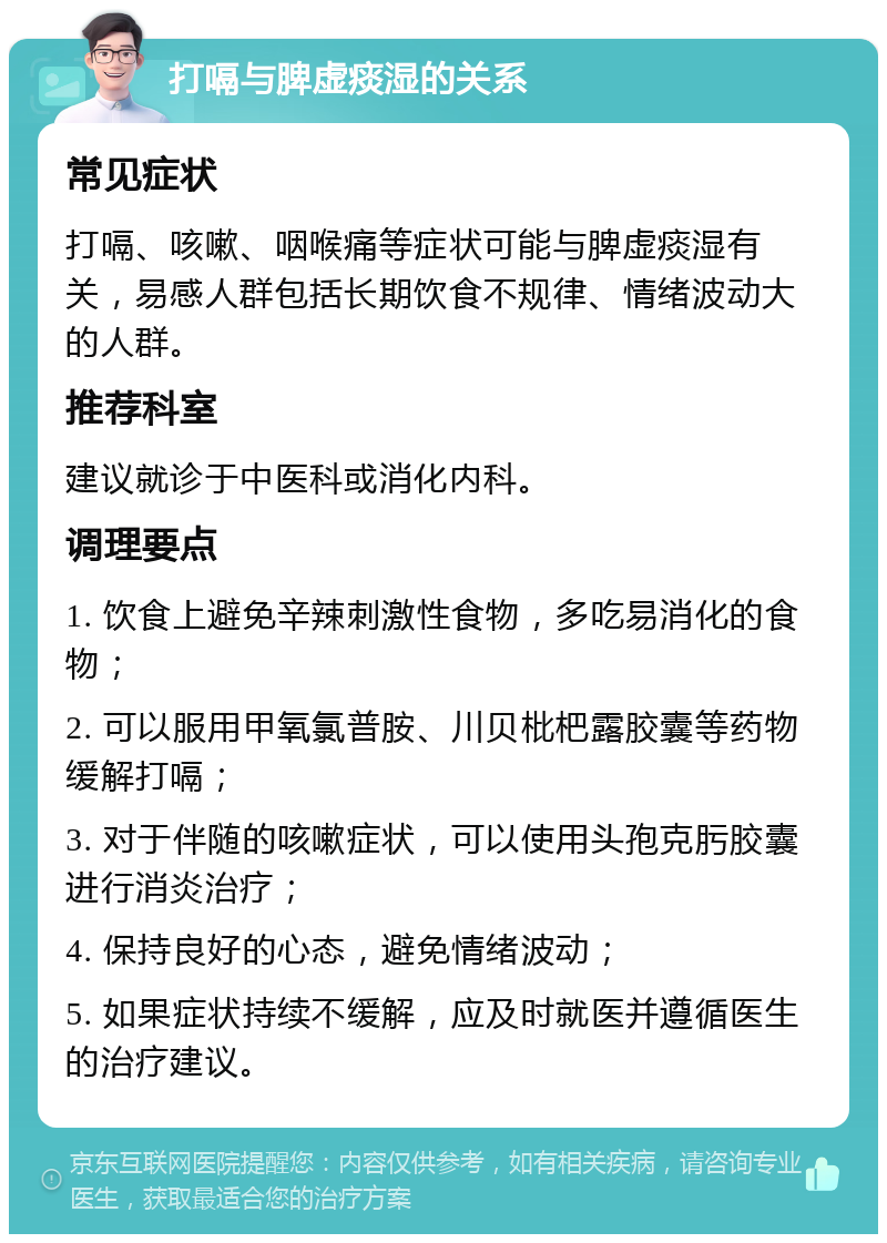 打嗝与脾虚痰湿的关系 常见症状 打嗝、咳嗽、咽喉痛等症状可能与脾虚痰湿有关，易感人群包括长期饮食不规律、情绪波动大的人群。 推荐科室 建议就诊于中医科或消化内科。 调理要点 1. 饮食上避免辛辣刺激性食物，多吃易消化的食物； 2. 可以服用甲氧氯普胺、川贝枇杷露胶囊等药物缓解打嗝； 3. 对于伴随的咳嗽症状，可以使用头孢克肟胶囊进行消炎治疗； 4. 保持良好的心态，避免情绪波动； 5. 如果症状持续不缓解，应及时就医并遵循医生的治疗建议。