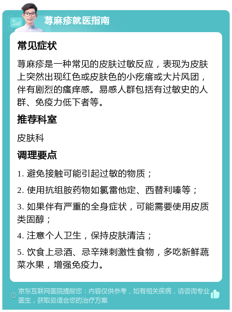 荨麻疹就医指南 常见症状 荨麻疹是一种常见的皮肤过敏反应，表现为皮肤上突然出现红色或皮肤色的小疙瘩或大片风团，伴有剧烈的瘙痒感。易感人群包括有过敏史的人群、免疫力低下者等。 推荐科室 皮肤科 调理要点 1. 避免接触可能引起过敏的物质； 2. 使用抗组胺药物如氯雷他定、西替利嗪等； 3. 如果伴有严重的全身症状，可能需要使用皮质类固醇； 4. 注意个人卫生，保持皮肤清洁； 5. 饮食上忌酒、忌辛辣刺激性食物，多吃新鲜蔬菜水果，增强免疫力。