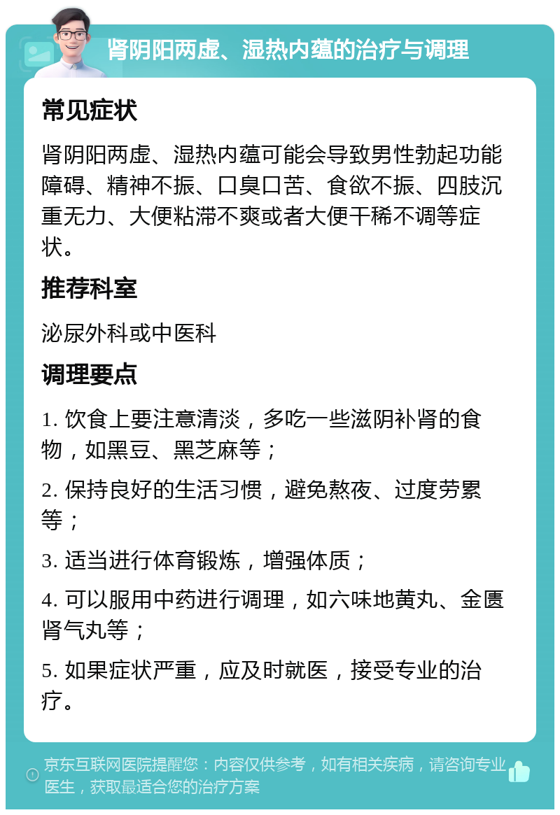 肾阴阳两虚、湿热内蕴的治疗与调理 常见症状 肾阴阳两虚、湿热内蕴可能会导致男性勃起功能障碍、精神不振、口臭口苦、食欲不振、四肢沉重无力、大便粘滞不爽或者大便干稀不调等症状。 推荐科室 泌尿外科或中医科 调理要点 1. 饮食上要注意清淡，多吃一些滋阴补肾的食物，如黑豆、黑芝麻等； 2. 保持良好的生活习惯，避免熬夜、过度劳累等； 3. 适当进行体育锻炼，增强体质； 4. 可以服用中药进行调理，如六味地黄丸、金匮肾气丸等； 5. 如果症状严重，应及时就医，接受专业的治疗。