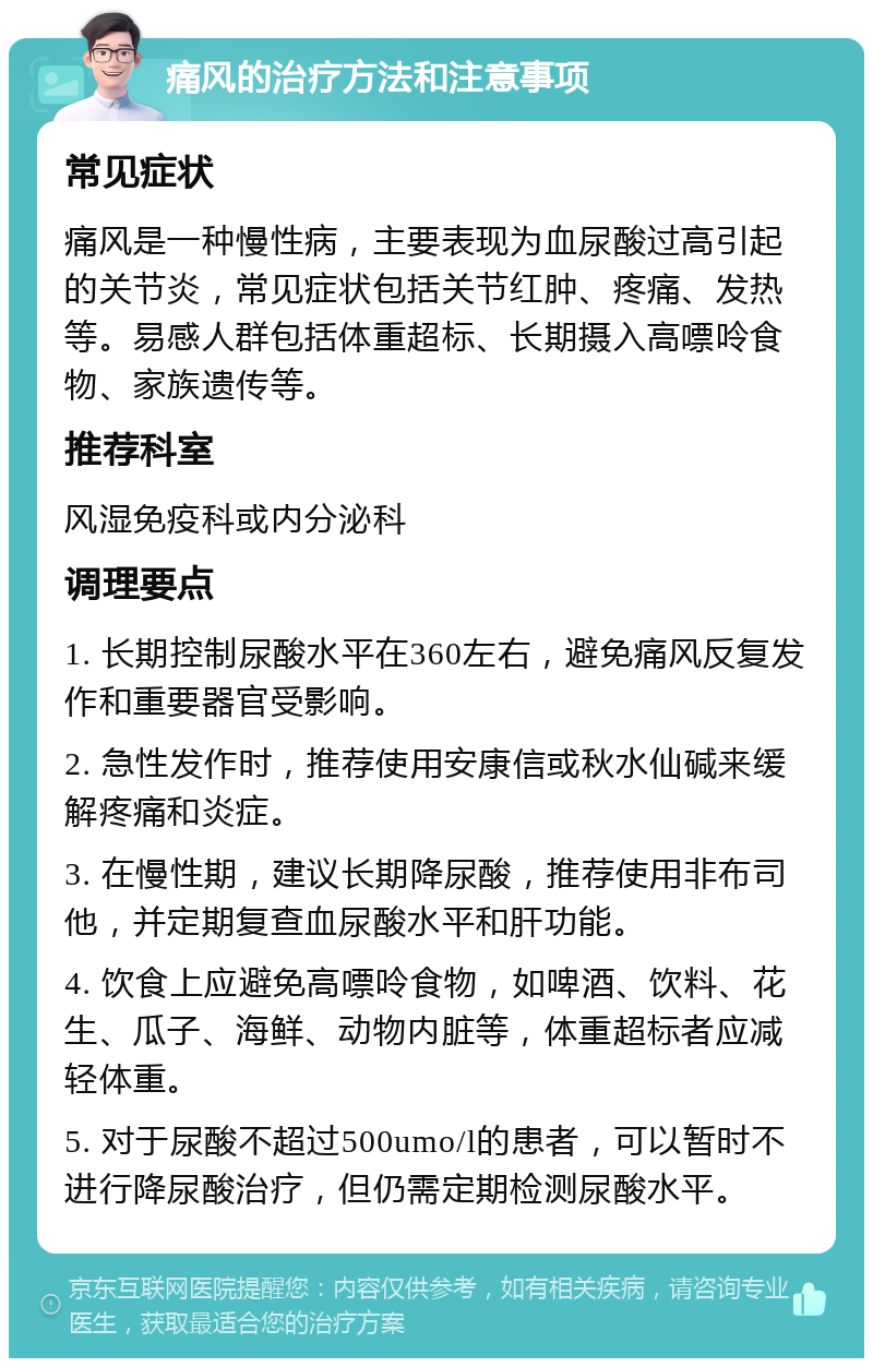 痛风的治疗方法和注意事项 常见症状 痛风是一种慢性病，主要表现为血尿酸过高引起的关节炎，常见症状包括关节红肿、疼痛、发热等。易感人群包括体重超标、长期摄入高嘌呤食物、家族遗传等。 推荐科室 风湿免疫科或内分泌科 调理要点 1. 长期控制尿酸水平在360左右，避免痛风反复发作和重要器官受影响。 2. 急性发作时，推荐使用安康信或秋水仙碱来缓解疼痛和炎症。 3. 在慢性期，建议长期降尿酸，推荐使用非布司他，并定期复查血尿酸水平和肝功能。 4. 饮食上应避免高嘌呤食物，如啤酒、饮料、花生、瓜子、海鲜、动物内脏等，体重超标者应减轻体重。 5. 对于尿酸不超过500umo/l的患者，可以暂时不进行降尿酸治疗，但仍需定期检测尿酸水平。