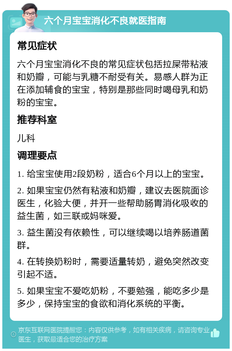 六个月宝宝消化不良就医指南 常见症状 六个月宝宝消化不良的常见症状包括拉屎带粘液和奶瓣，可能与乳糖不耐受有关。易感人群为正在添加辅食的宝宝，特别是那些同时喝母乳和奶粉的宝宝。 推荐科室 儿科 调理要点 1. 给宝宝使用2段奶粉，适合6个月以上的宝宝。 2. 如果宝宝仍然有粘液和奶瓣，建议去医院面诊医生，化验大便，并开一些帮助肠胃消化吸收的益生菌，如三联或妈咪爱。 3. 益生菌没有依赖性，可以继续喝以培养肠道菌群。 4. 在转换奶粉时，需要适量转奶，避免突然改变引起不适。 5. 如果宝宝不爱吃奶粉，不要勉强，能吃多少是多少，保持宝宝的食欲和消化系统的平衡。