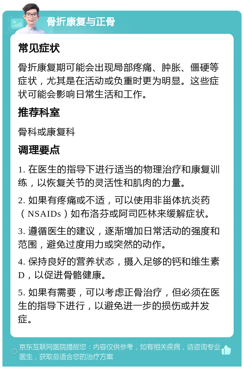 骨折康复与正骨 常见症状 骨折康复期可能会出现局部疼痛、肿胀、僵硬等症状，尤其是在活动或负重时更为明显。这些症状可能会影响日常生活和工作。 推荐科室 骨科或康复科 调理要点 1. 在医生的指导下进行适当的物理治疗和康复训练，以恢复关节的灵活性和肌肉的力量。 2. 如果有疼痛或不适，可以使用非甾体抗炎药（NSAIDs）如布洛芬或阿司匹林来缓解症状。 3. 遵循医生的建议，逐渐增加日常活动的强度和范围，避免过度用力或突然的动作。 4. 保持良好的营养状态，摄入足够的钙和维生素D，以促进骨骼健康。 5. 如果有需要，可以考虑正骨治疗，但必须在医生的指导下进行，以避免进一步的损伤或并发症。