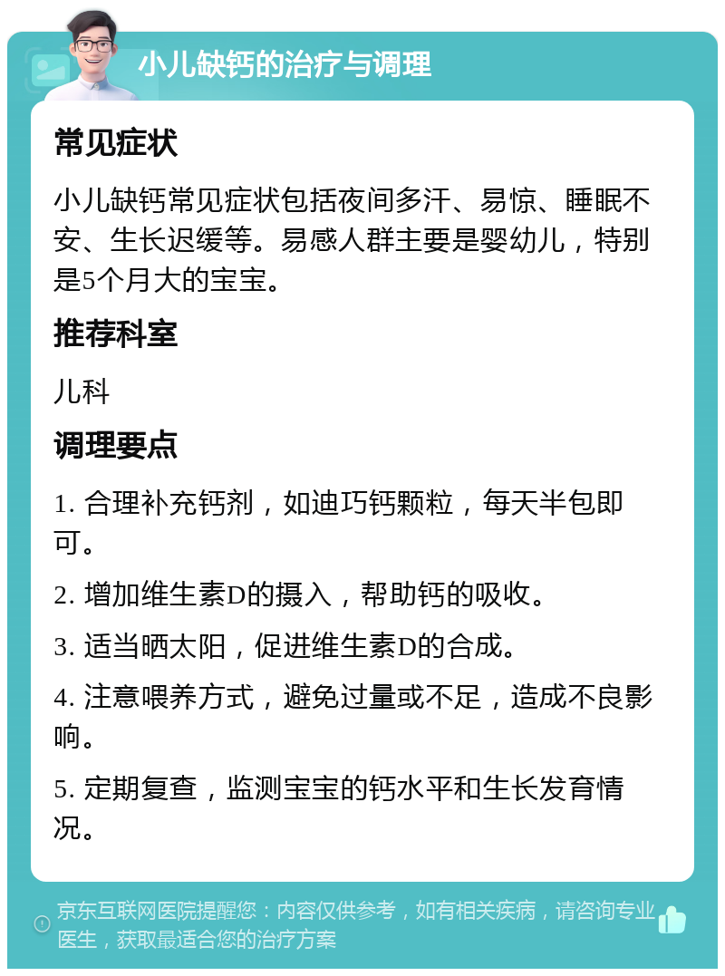 小儿缺钙的治疗与调理 常见症状 小儿缺钙常见症状包括夜间多汗、易惊、睡眠不安、生长迟缓等。易感人群主要是婴幼儿，特别是5个月大的宝宝。 推荐科室 儿科 调理要点 1. 合理补充钙剂，如迪巧钙颗粒，每天半包即可。 2. 增加维生素D的摄入，帮助钙的吸收。 3. 适当晒太阳，促进维生素D的合成。 4. 注意喂养方式，避免过量或不足，造成不良影响。 5. 定期复查，监测宝宝的钙水平和生长发育情况。