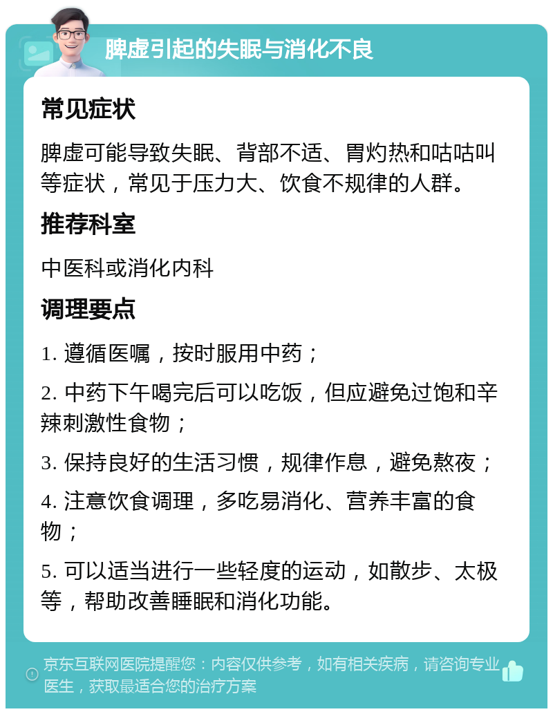 脾虚引起的失眠与消化不良 常见症状 脾虚可能导致失眠、背部不适、胃灼热和咕咕叫等症状，常见于压力大、饮食不规律的人群。 推荐科室 中医科或消化内科 调理要点 1. 遵循医嘱，按时服用中药； 2. 中药下午喝完后可以吃饭，但应避免过饱和辛辣刺激性食物； 3. 保持良好的生活习惯，规律作息，避免熬夜； 4. 注意饮食调理，多吃易消化、营养丰富的食物； 5. 可以适当进行一些轻度的运动，如散步、太极等，帮助改善睡眠和消化功能。