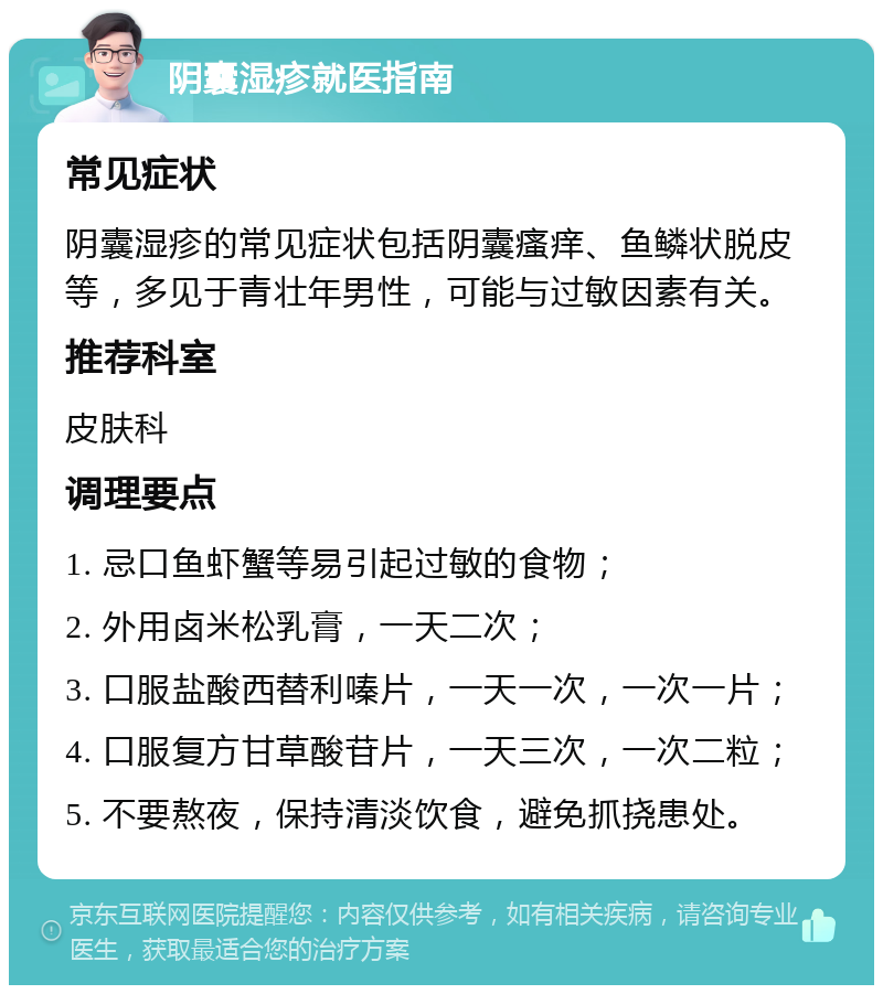 阴囊湿疹就医指南 常见症状 阴囊湿疹的常见症状包括阴囊瘙痒、鱼鳞状脱皮等，多见于青壮年男性，可能与过敏因素有关。 推荐科室 皮肤科 调理要点 1. 忌口鱼虾蟹等易引起过敏的食物； 2. 外用卤米松乳膏，一天二次； 3. 口服盐酸西替利嗪片，一天一次，一次一片； 4. 口服复方甘草酸苷片，一天三次，一次二粒； 5. 不要熬夜，保持清淡饮食，避免抓挠患处。