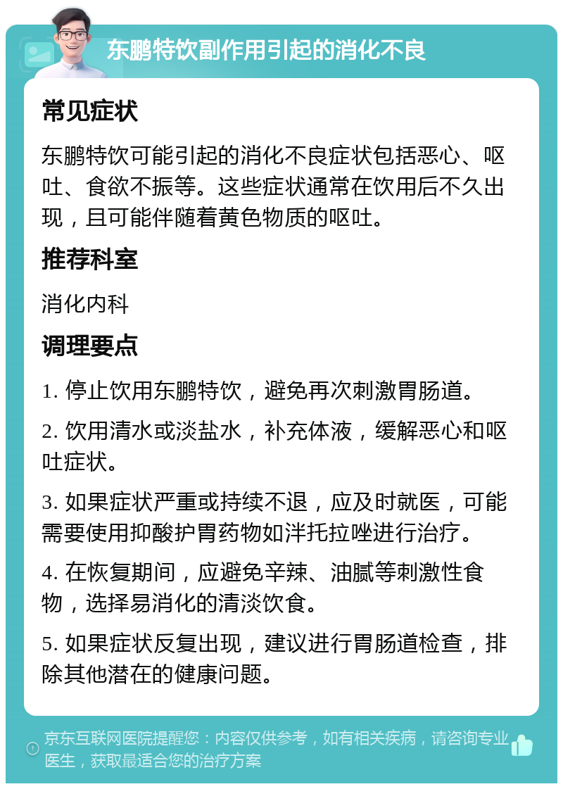 东鹏特饮副作用引起的消化不良 常见症状 东鹏特饮可能引起的消化不良症状包括恶心、呕吐、食欲不振等。这些症状通常在饮用后不久出现，且可能伴随着黄色物质的呕吐。 推荐科室 消化内科 调理要点 1. 停止饮用东鹏特饮，避免再次刺激胃肠道。 2. 饮用清水或淡盐水，补充体液，缓解恶心和呕吐症状。 3. 如果症状严重或持续不退，应及时就医，可能需要使用抑酸护胃药物如泮托拉唑进行治疗。 4. 在恢复期间，应避免辛辣、油腻等刺激性食物，选择易消化的清淡饮食。 5. 如果症状反复出现，建议进行胃肠道检查，排除其他潜在的健康问题。