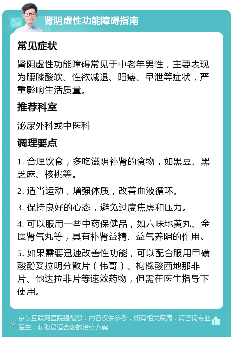 肾阴虚性功能障碍指南 常见症状 肾阴虚性功能障碍常见于中老年男性，主要表现为腰膝酸软、性欲减退、阳痿、早泄等症状，严重影响生活质量。 推荐科室 泌尿外科或中医科 调理要点 1. 合理饮食，多吃滋阴补肾的食物，如黑豆、黑芝麻、核桃等。 2. 适当运动，增强体质，改善血液循环。 3. 保持良好的心态，避免过度焦虑和压力。 4. 可以服用一些中药保健品，如六味地黄丸、金匮肾气丸等，具有补肾益精、益气养阴的作用。 5. 如果需要迅速改善性功能，可以配合服用甲磺酸酚妥拉明分散片（伟哥）、枸橼酸西地那非片、他达拉非片等速效药物，但需在医生指导下使用。