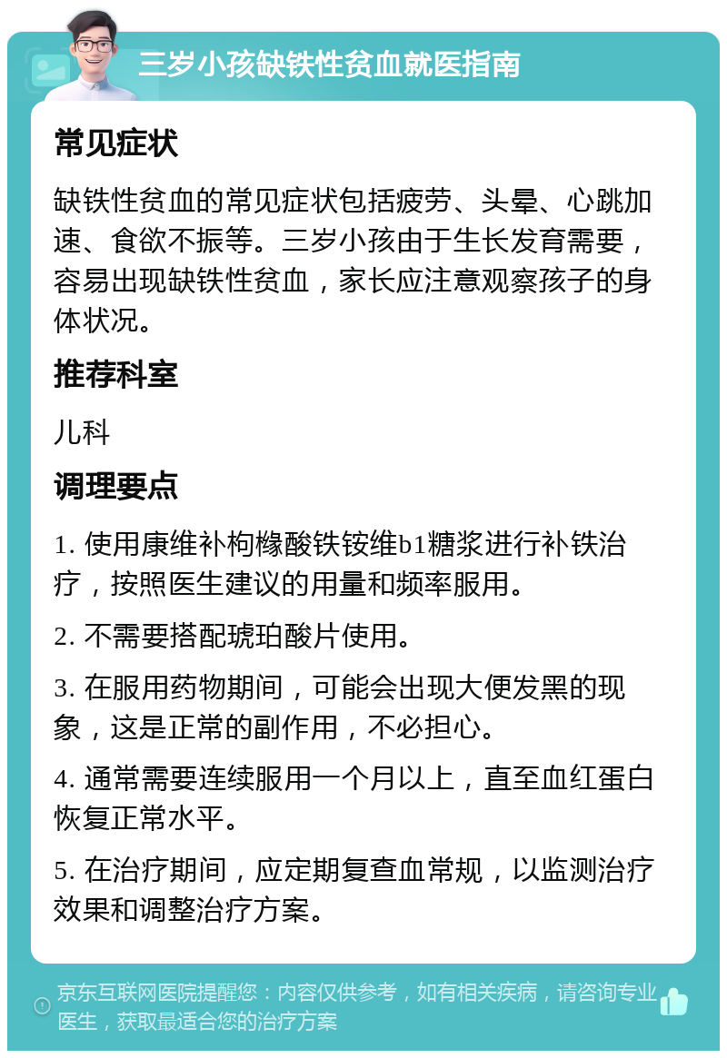 三岁小孩缺铁性贫血就医指南 常见症状 缺铁性贫血的常见症状包括疲劳、头晕、心跳加速、食欲不振等。三岁小孩由于生长发育需要，容易出现缺铁性贫血，家长应注意观察孩子的身体状况。 推荐科室 儿科 调理要点 1. 使用康维补枸橼酸铁铵维b1糖浆进行补铁治疗，按照医生建议的用量和频率服用。 2. 不需要搭配琥珀酸片使用。 3. 在服用药物期间，可能会出现大便发黑的现象，这是正常的副作用，不必担心。 4. 通常需要连续服用一个月以上，直至血红蛋白恢复正常水平。 5. 在治疗期间，应定期复查血常规，以监测治疗效果和调整治疗方案。