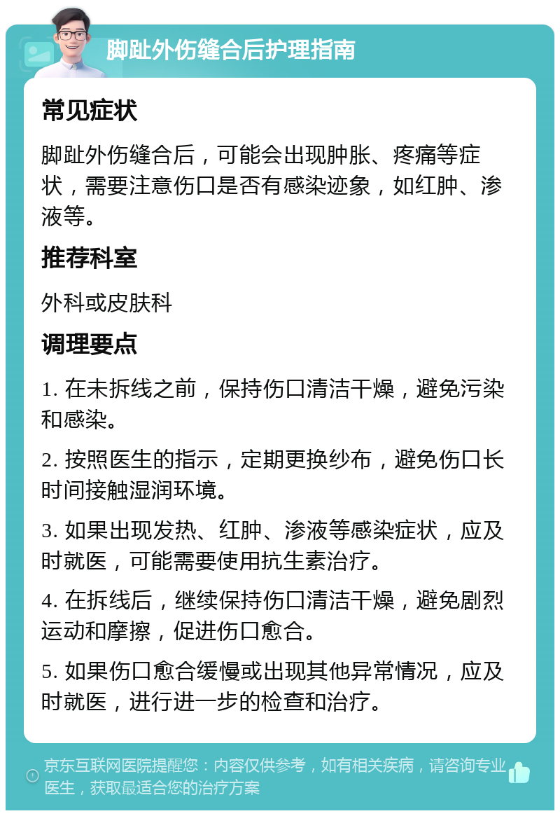 脚趾外伤缝合后护理指南 常见症状 脚趾外伤缝合后，可能会出现肿胀、疼痛等症状，需要注意伤口是否有感染迹象，如红肿、渗液等。 推荐科室 外科或皮肤科 调理要点 1. 在未拆线之前，保持伤口清洁干燥，避免污染和感染。 2. 按照医生的指示，定期更换纱布，避免伤口长时间接触湿润环境。 3. 如果出现发热、红肿、渗液等感染症状，应及时就医，可能需要使用抗生素治疗。 4. 在拆线后，继续保持伤口清洁干燥，避免剧烈运动和摩擦，促进伤口愈合。 5. 如果伤口愈合缓慢或出现其他异常情况，应及时就医，进行进一步的检查和治疗。