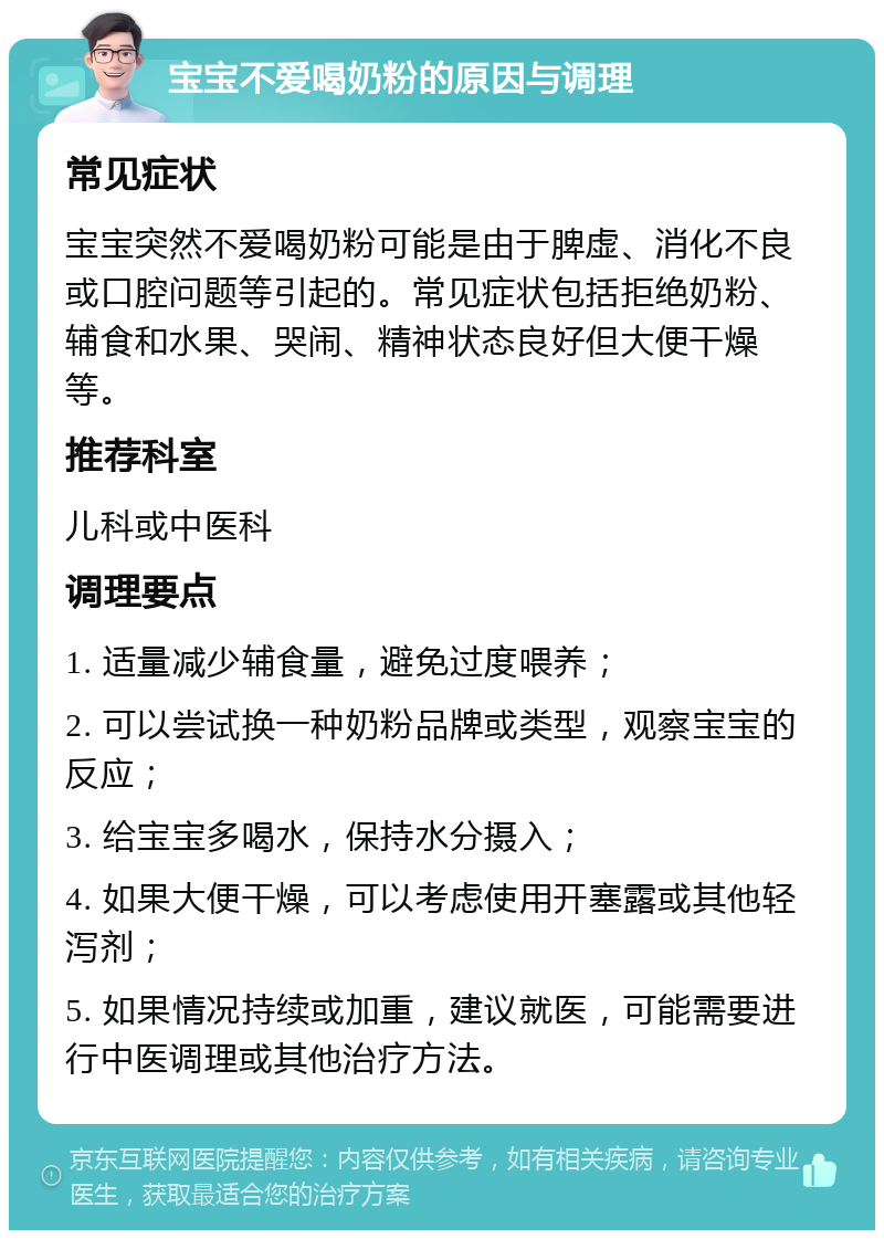 宝宝不爱喝奶粉的原因与调理 常见症状 宝宝突然不爱喝奶粉可能是由于脾虚、消化不良或口腔问题等引起的。常见症状包括拒绝奶粉、辅食和水果、哭闹、精神状态良好但大便干燥等。 推荐科室 儿科或中医科 调理要点 1. 适量减少辅食量，避免过度喂养； 2. 可以尝试换一种奶粉品牌或类型，观察宝宝的反应； 3. 给宝宝多喝水，保持水分摄入； 4. 如果大便干燥，可以考虑使用开塞露或其他轻泻剂； 5. 如果情况持续或加重，建议就医，可能需要进行中医调理或其他治疗方法。