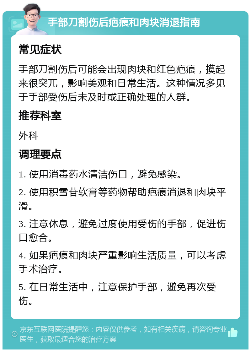 手部刀割伤后疤痕和肉块消退指南 常见症状 手部刀割伤后可能会出现肉块和红色疤痕，摸起来很突兀，影响美观和日常生活。这种情况多见于手部受伤后未及时或正确处理的人群。 推荐科室 外科 调理要点 1. 使用消毒药水清洁伤口，避免感染。 2. 使用积雪苷软膏等药物帮助疤痕消退和肉块平滑。 3. 注意休息，避免过度使用受伤的手部，促进伤口愈合。 4. 如果疤痕和肉块严重影响生活质量，可以考虑手术治疗。 5. 在日常生活中，注意保护手部，避免再次受伤。