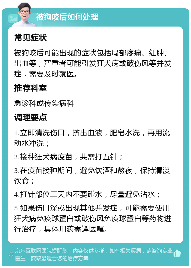 被狗咬后如何处理 常见症状 被狗咬后可能出现的症状包括局部疼痛、红肿、出血等，严重者可能引发狂犬病或破伤风等并发症，需要及时就医。 推荐科室 急诊科或传染病科 调理要点 1.立即清洗伤口，挤出血液，肥皂水洗，再用流动水冲洗； 2.接种狂犬病疫苗，共需打五针； 3.在疫苗接种期间，避免饮酒和熬夜，保持清淡饮食； 4.打针部位三天内不要碰水，尽量避免沾水； 5.如果伤口深或出现其他并发症，可能需要使用狂犬病免疫球蛋白或破伤风免疫球蛋白等药物进行治疗，具体用药需遵医嘱。