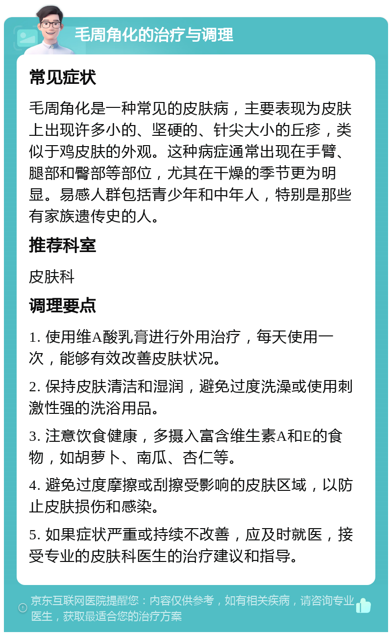 毛周角化的治疗与调理 常见症状 毛周角化是一种常见的皮肤病，主要表现为皮肤上出现许多小的、坚硬的、针尖大小的丘疹，类似于鸡皮肤的外观。这种病症通常出现在手臂、腿部和臀部等部位，尤其在干燥的季节更为明显。易感人群包括青少年和中年人，特别是那些有家族遗传史的人。 推荐科室 皮肤科 调理要点 1. 使用维A酸乳膏进行外用治疗，每天使用一次，能够有效改善皮肤状况。 2. 保持皮肤清洁和湿润，避免过度洗澡或使用刺激性强的洗浴用品。 3. 注意饮食健康，多摄入富含维生素A和E的食物，如胡萝卜、南瓜、杏仁等。 4. 避免过度摩擦或刮擦受影响的皮肤区域，以防止皮肤损伤和感染。 5. 如果症状严重或持续不改善，应及时就医，接受专业的皮肤科医生的治疗建议和指导。