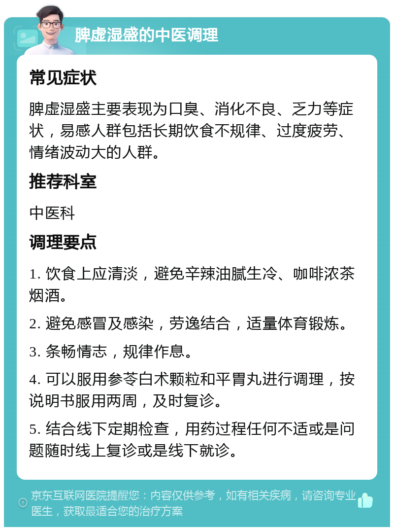 脾虚湿盛的中医调理 常见症状 脾虚湿盛主要表现为口臭、消化不良、乏力等症状，易感人群包括长期饮食不规律、过度疲劳、情绪波动大的人群。 推荐科室 中医科 调理要点 1. 饮食上应清淡，避免辛辣油腻生冷、咖啡浓茶烟酒。 2. 避免感冒及感染，劳逸结合，适量体育锻炼。 3. 条畅情志，规律作息。 4. 可以服用参苓白术颗粒和平胃丸进行调理，按说明书服用两周，及时复诊。 5. 结合线下定期检查，用药过程任何不适或是问题随时线上复诊或是线下就诊。