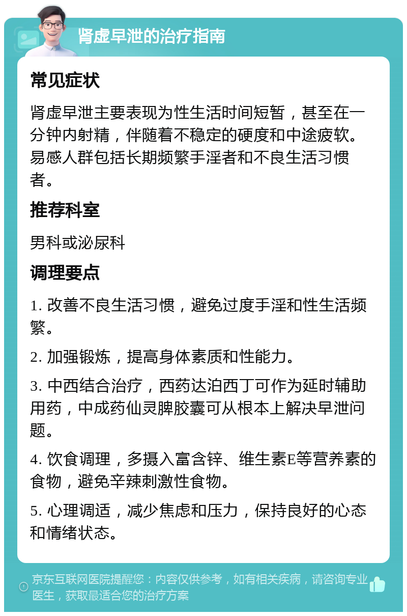 肾虚早泄的治疗指南 常见症状 肾虚早泄主要表现为性生活时间短暂，甚至在一分钟内射精，伴随着不稳定的硬度和中途疲软。易感人群包括长期频繁手淫者和不良生活习惯者。 推荐科室 男科或泌尿科 调理要点 1. 改善不良生活习惯，避免过度手淫和性生活频繁。 2. 加强锻炼，提高身体素质和性能力。 3. 中西结合治疗，西药达泊西丁可作为延时辅助用药，中成药仙灵脾胶囊可从根本上解决早泄问题。 4. 饮食调理，多摄入富含锌、维生素E等营养素的食物，避免辛辣刺激性食物。 5. 心理调适，减少焦虑和压力，保持良好的心态和情绪状态。