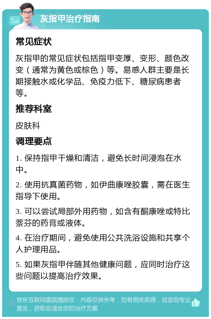 灰指甲治疗指南 常见症状 灰指甲的常见症状包括指甲变厚、变形、颜色改变（通常为黄色或棕色）等。易感人群主要是长期接触水或化学品、免疫力低下、糖尿病患者等。 推荐科室 皮肤科 调理要点 1. 保持指甲干燥和清洁，避免长时间浸泡在水中。 2. 使用抗真菌药物，如伊曲康唑胶囊，需在医生指导下使用。 3. 可以尝试局部外用药物，如含有酮康唑或特比萘芬的药膏或液体。 4. 在治疗期间，避免使用公共洗浴设施和共享个人护理用品。 5. 如果灰指甲伴随其他健康问题，应同时治疗这些问题以提高治疗效果。