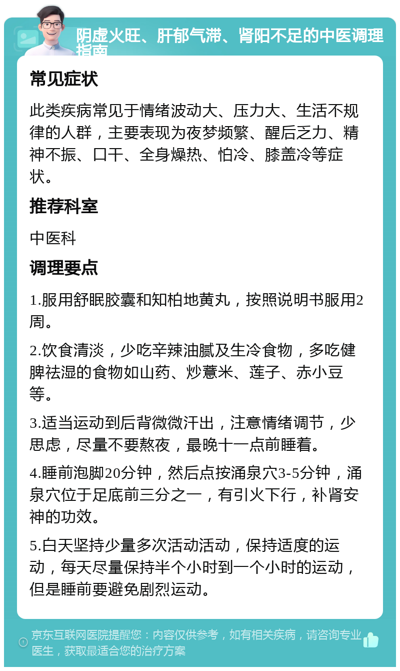 阴虚火旺、肝郁气滞、肾阳不足的中医调理指南 常见症状 此类疾病常见于情绪波动大、压力大、生活不规律的人群，主要表现为夜梦频繁、醒后乏力、精神不振、口干、全身燥热、怕冷、膝盖冷等症状。 推荐科室 中医科 调理要点 1.服用舒眠胶囊和知柏地黄丸，按照说明书服用2周。 2.饮食清淡，少吃辛辣油腻及生冷食物，多吃健脾祛湿的食物如山药、炒薏米、莲子、赤小豆等。 3.适当运动到后背微微汗出，注意情绪调节，少思虑，尽量不要熬夜，最晚十一点前睡着。 4.睡前泡脚20分钟，然后点按涌泉穴3-5分钟，涌泉穴位于足底前三分之一，有引火下行，补肾安神的功效。 5.白天坚持少量多次活动活动，保持适度的运动，每天尽量保持半个小时到一个小时的运动，但是睡前要避免剧烈运动。