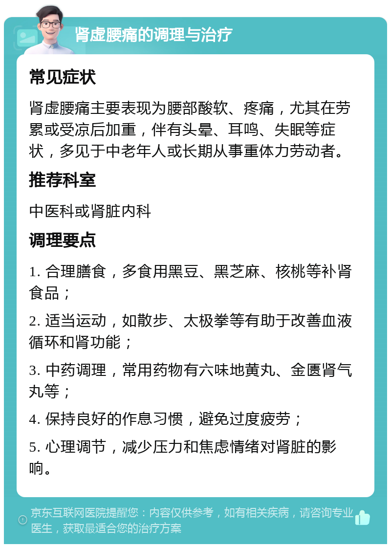 肾虚腰痛的调理与治疗 常见症状 肾虚腰痛主要表现为腰部酸软、疼痛，尤其在劳累或受凉后加重，伴有头晕、耳鸣、失眠等症状，多见于中老年人或长期从事重体力劳动者。 推荐科室 中医科或肾脏内科 调理要点 1. 合理膳食，多食用黑豆、黑芝麻、核桃等补肾食品； 2. 适当运动，如散步、太极拳等有助于改善血液循环和肾功能； 3. 中药调理，常用药物有六味地黄丸、金匮肾气丸等； 4. 保持良好的作息习惯，避免过度疲劳； 5. 心理调节，减少压力和焦虑情绪对肾脏的影响。