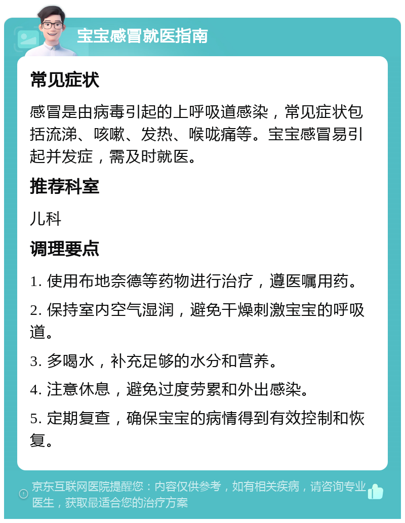 宝宝感冒就医指南 常见症状 感冒是由病毒引起的上呼吸道感染，常见症状包括流涕、咳嗽、发热、喉咙痛等。宝宝感冒易引起并发症，需及时就医。 推荐科室 儿科 调理要点 1. 使用布地奈德等药物进行治疗，遵医嘱用药。 2. 保持室内空气湿润，避免干燥刺激宝宝的呼吸道。 3. 多喝水，补充足够的水分和营养。 4. 注意休息，避免过度劳累和外出感染。 5. 定期复查，确保宝宝的病情得到有效控制和恢复。