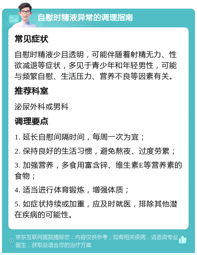 自慰时精液异常的调理指南 常见症状 自慰时精液少且透明，可能伴随着射精无力、性欲减退等症状，多见于青少年和年轻男性，可能与频繁自慰、生活压力、营养不良等因素有关。 推荐科室 泌尿外科或男科 调理要点 1. 延长自慰间隔时间，每周一次为宜； 2. 保持良好的生活习惯，避免熬夜、过度劳累； 3. 加强营养，多食用富含锌、维生素E等营养素的食物； 4. 适当进行体育锻炼，增强体质； 5. 如症状持续或加重，应及时就医，排除其他潜在疾病的可能性。