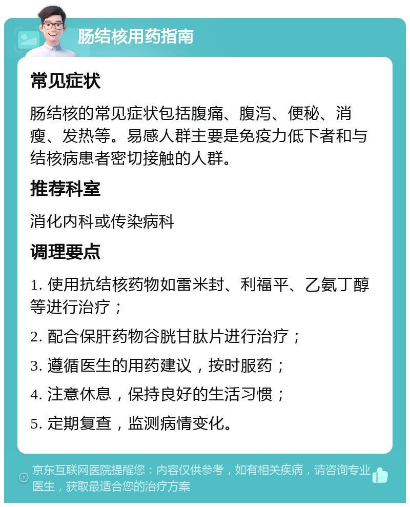 肠结核用药指南 常见症状 肠结核的常见症状包括腹痛、腹泻、便秘、消瘦、发热等。易感人群主要是免疫力低下者和与结核病患者密切接触的人群。 推荐科室 消化内科或传染病科 调理要点 1. 使用抗结核药物如雷米封、利福平、乙氨丁醇等进行治疗； 2. 配合保肝药物谷胱甘肽片进行治疗； 3. 遵循医生的用药建议，按时服药； 4. 注意休息，保持良好的生活习惯； 5. 定期复查，监测病情变化。