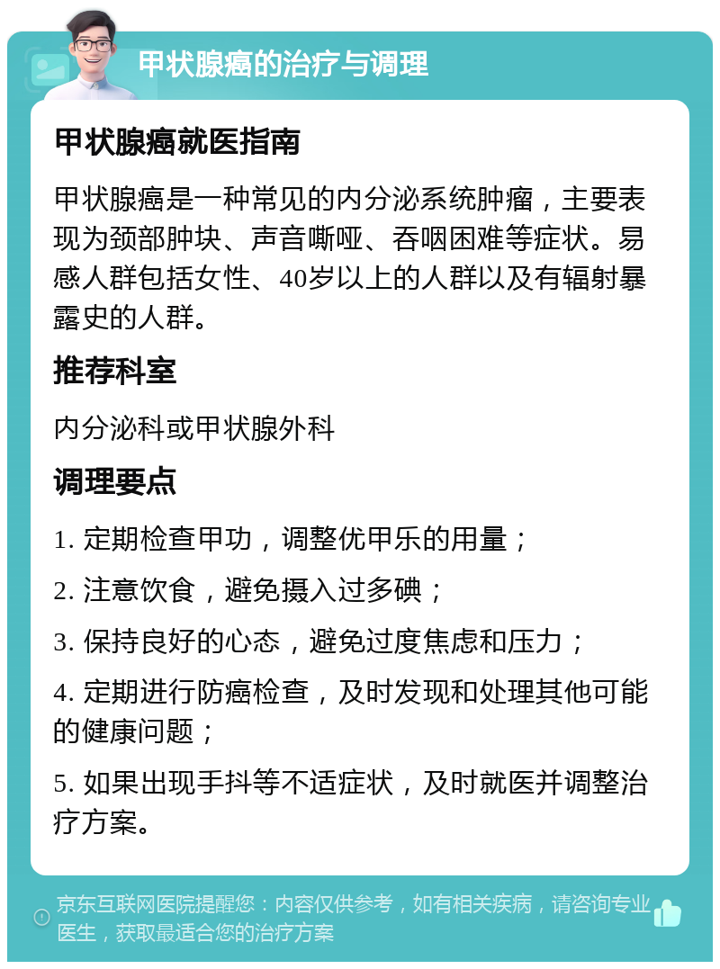 甲状腺癌的治疗与调理 甲状腺癌就医指南 甲状腺癌是一种常见的内分泌系统肿瘤，主要表现为颈部肿块、声音嘶哑、吞咽困难等症状。易感人群包括女性、40岁以上的人群以及有辐射暴露史的人群。 推荐科室 内分泌科或甲状腺外科 调理要点 1. 定期检查甲功，调整优甲乐的用量； 2. 注意饮食，避免摄入过多碘； 3. 保持良好的心态，避免过度焦虑和压力； 4. 定期进行防癌检查，及时发现和处理其他可能的健康问题； 5. 如果出现手抖等不适症状，及时就医并调整治疗方案。