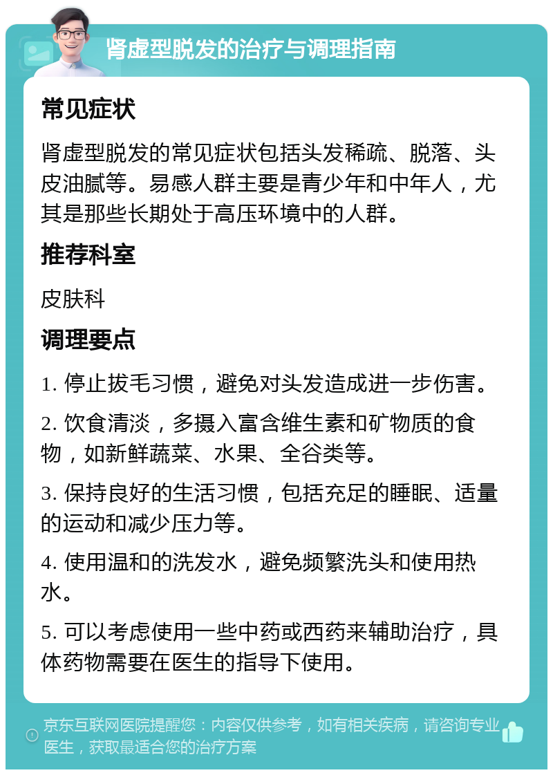 肾虚型脱发的治疗与调理指南 常见症状 肾虚型脱发的常见症状包括头发稀疏、脱落、头皮油腻等。易感人群主要是青少年和中年人，尤其是那些长期处于高压环境中的人群。 推荐科室 皮肤科 调理要点 1. 停止拔毛习惯，避免对头发造成进一步伤害。 2. 饮食清淡，多摄入富含维生素和矿物质的食物，如新鲜蔬菜、水果、全谷类等。 3. 保持良好的生活习惯，包括充足的睡眠、适量的运动和减少压力等。 4. 使用温和的洗发水，避免频繁洗头和使用热水。 5. 可以考虑使用一些中药或西药来辅助治疗，具体药物需要在医生的指导下使用。