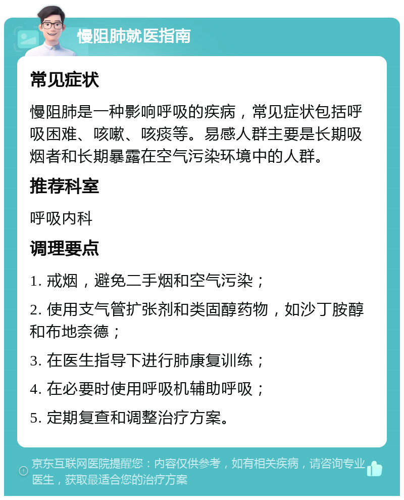 慢阻肺就医指南 常见症状 慢阻肺是一种影响呼吸的疾病，常见症状包括呼吸困难、咳嗽、咳痰等。易感人群主要是长期吸烟者和长期暴露在空气污染环境中的人群。 推荐科室 呼吸内科 调理要点 1. 戒烟，避免二手烟和空气污染； 2. 使用支气管扩张剂和类固醇药物，如沙丁胺醇和布地奈德； 3. 在医生指导下进行肺康复训练； 4. 在必要时使用呼吸机辅助呼吸； 5. 定期复查和调整治疗方案。