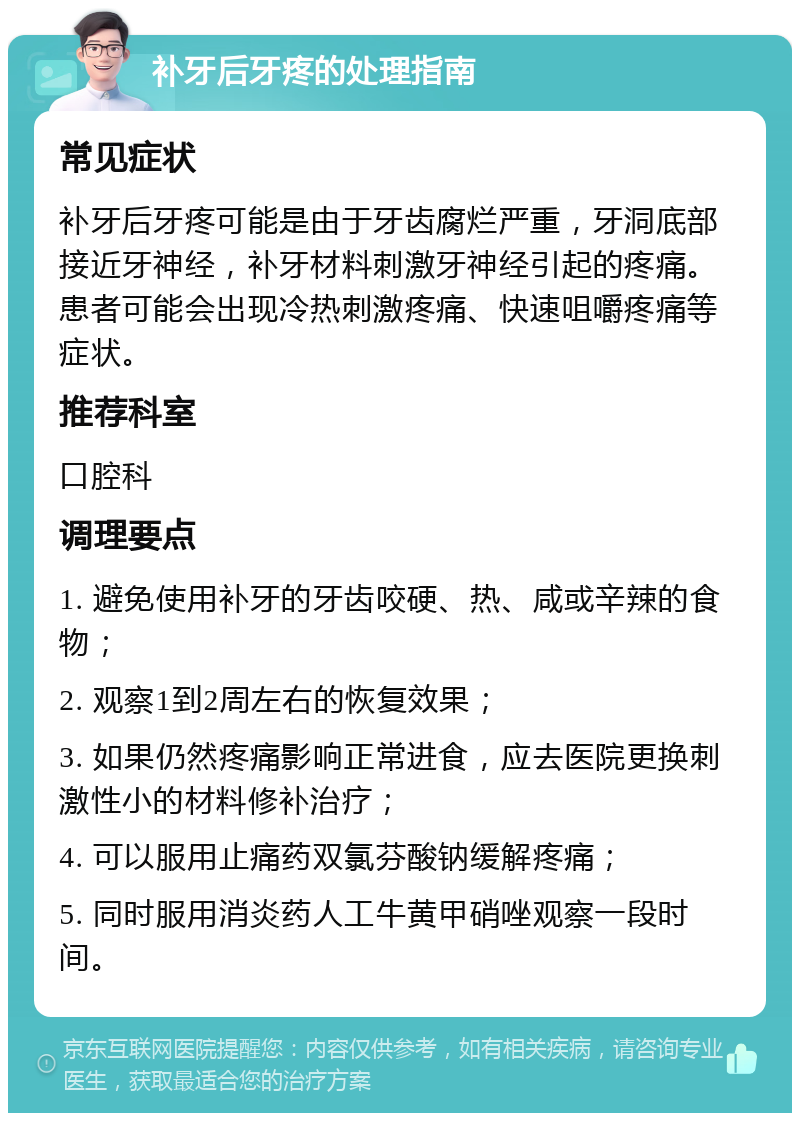 补牙后牙疼的处理指南 常见症状 补牙后牙疼可能是由于牙齿腐烂严重，牙洞底部接近牙神经，补牙材料刺激牙神经引起的疼痛。患者可能会出现冷热刺激疼痛、快速咀嚼疼痛等症状。 推荐科室 口腔科 调理要点 1. 避免使用补牙的牙齿咬硬、热、咸或辛辣的食物； 2. 观察1到2周左右的恢复效果； 3. 如果仍然疼痛影响正常进食，应去医院更换刺激性小的材料修补治疗； 4. 可以服用止痛药双氯芬酸钠缓解疼痛； 5. 同时服用消炎药人工牛黄甲硝唑观察一段时间。