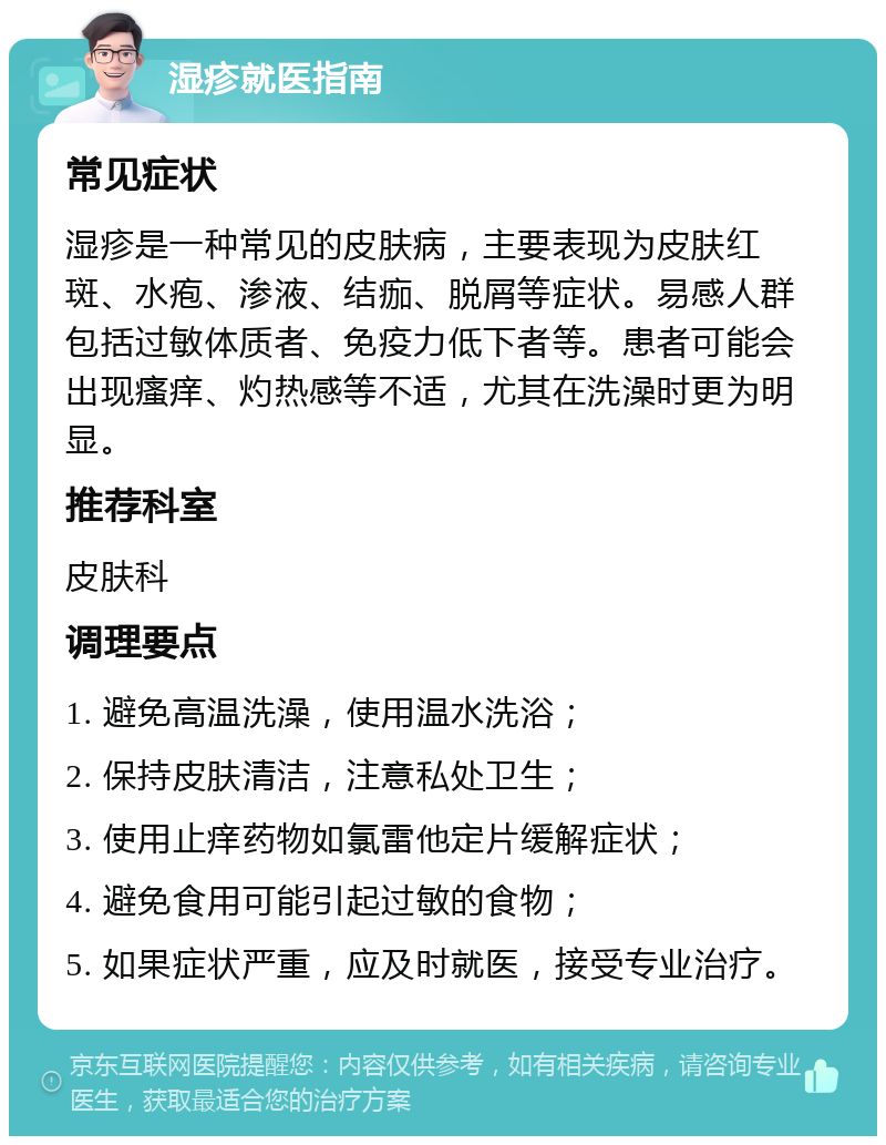 湿疹就医指南 常见症状 湿疹是一种常见的皮肤病，主要表现为皮肤红斑、水疱、渗液、结痂、脱屑等症状。易感人群包括过敏体质者、免疫力低下者等。患者可能会出现瘙痒、灼热感等不适，尤其在洗澡时更为明显。 推荐科室 皮肤科 调理要点 1. 避免高温洗澡，使用温水洗浴； 2. 保持皮肤清洁，注意私处卫生； 3. 使用止痒药物如氯雷他定片缓解症状； 4. 避免食用可能引起过敏的食物； 5. 如果症状严重，应及时就医，接受专业治疗。