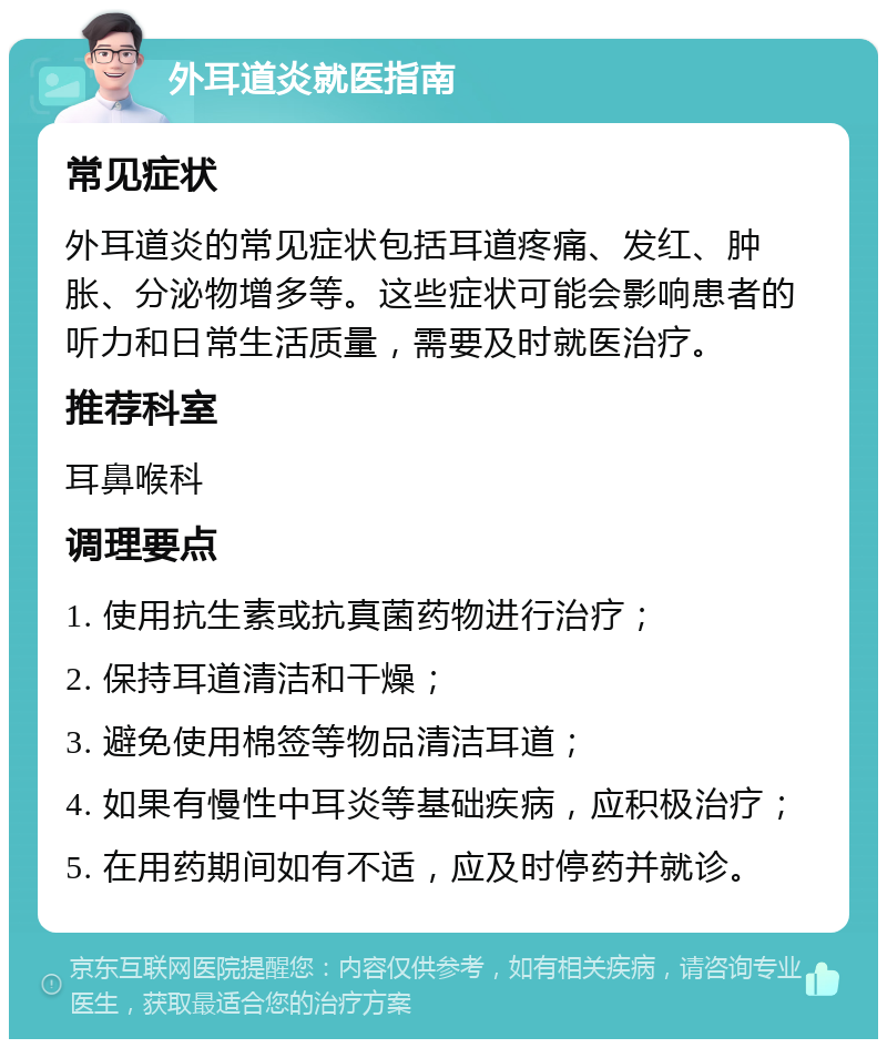 外耳道炎就医指南 常见症状 外耳道炎的常见症状包括耳道疼痛、发红、肿胀、分泌物增多等。这些症状可能会影响患者的听力和日常生活质量，需要及时就医治疗。 推荐科室 耳鼻喉科 调理要点 1. 使用抗生素或抗真菌药物进行治疗； 2. 保持耳道清洁和干燥； 3. 避免使用棉签等物品清洁耳道； 4. 如果有慢性中耳炎等基础疾病，应积极治疗； 5. 在用药期间如有不适，应及时停药并就诊。