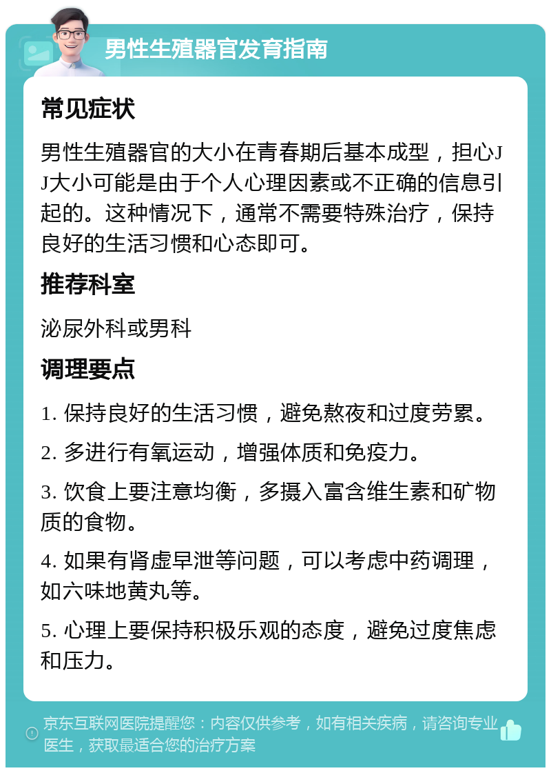 男性生殖器官发育指南 常见症状 男性生殖器官的大小在青春期后基本成型，担心JJ大小可能是由于个人心理因素或不正确的信息引起的。这种情况下，通常不需要特殊治疗，保持良好的生活习惯和心态即可。 推荐科室 泌尿外科或男科 调理要点 1. 保持良好的生活习惯，避免熬夜和过度劳累。 2. 多进行有氧运动，增强体质和免疫力。 3. 饮食上要注意均衡，多摄入富含维生素和矿物质的食物。 4. 如果有肾虚早泄等问题，可以考虑中药调理，如六味地黄丸等。 5. 心理上要保持积极乐观的态度，避免过度焦虑和压力。