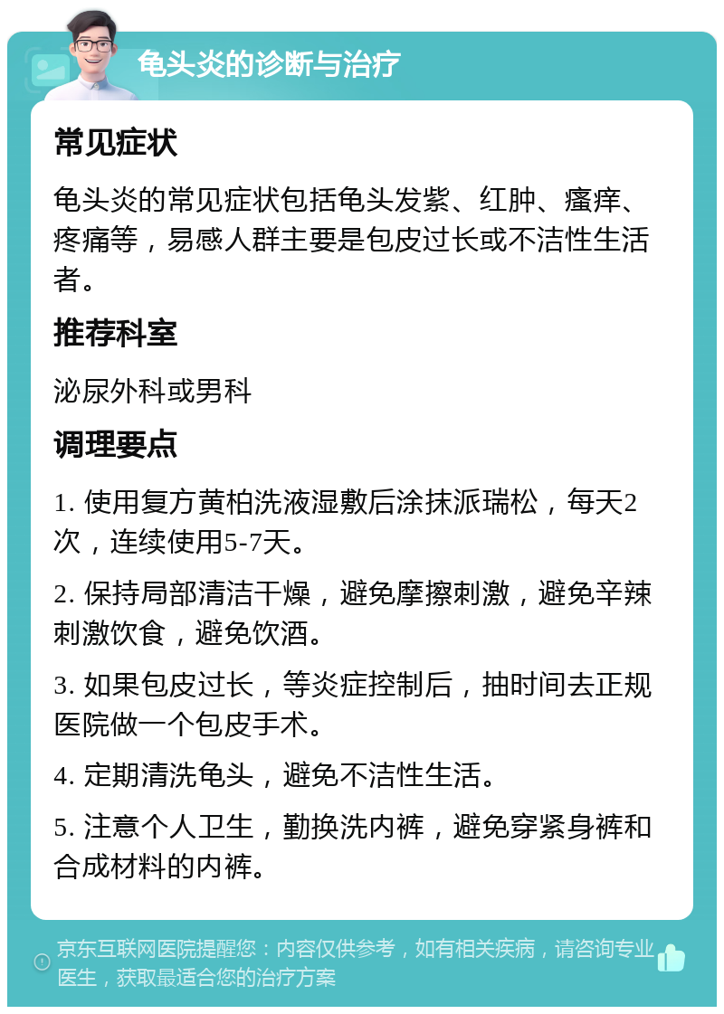 龟头炎的诊断与治疗 常见症状 龟头炎的常见症状包括龟头发紫、红肿、瘙痒、疼痛等，易感人群主要是包皮过长或不洁性生活者。 推荐科室 泌尿外科或男科 调理要点 1. 使用复方黄柏洗液湿敷后涂抹派瑞松，每天2次，连续使用5-7天。 2. 保持局部清洁干燥，避免摩擦刺激，避免辛辣刺激饮食，避免饮酒。 3. 如果包皮过长，等炎症控制后，抽时间去正规医院做一个包皮手术。 4. 定期清洗龟头，避免不洁性生活。 5. 注意个人卫生，勤换洗内裤，避免穿紧身裤和合成材料的内裤。