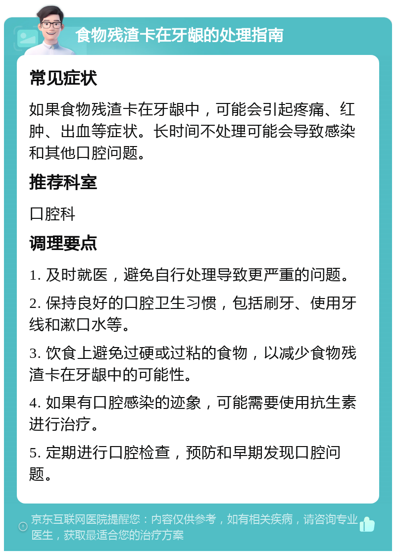 食物残渣卡在牙龈的处理指南 常见症状 如果食物残渣卡在牙龈中，可能会引起疼痛、红肿、出血等症状。长时间不处理可能会导致感染和其他口腔问题。 推荐科室 口腔科 调理要点 1. 及时就医，避免自行处理导致更严重的问题。 2. 保持良好的口腔卫生习惯，包括刷牙、使用牙线和漱口水等。 3. 饮食上避免过硬或过粘的食物，以减少食物残渣卡在牙龈中的可能性。 4. 如果有口腔感染的迹象，可能需要使用抗生素进行治疗。 5. 定期进行口腔检查，预防和早期发现口腔问题。