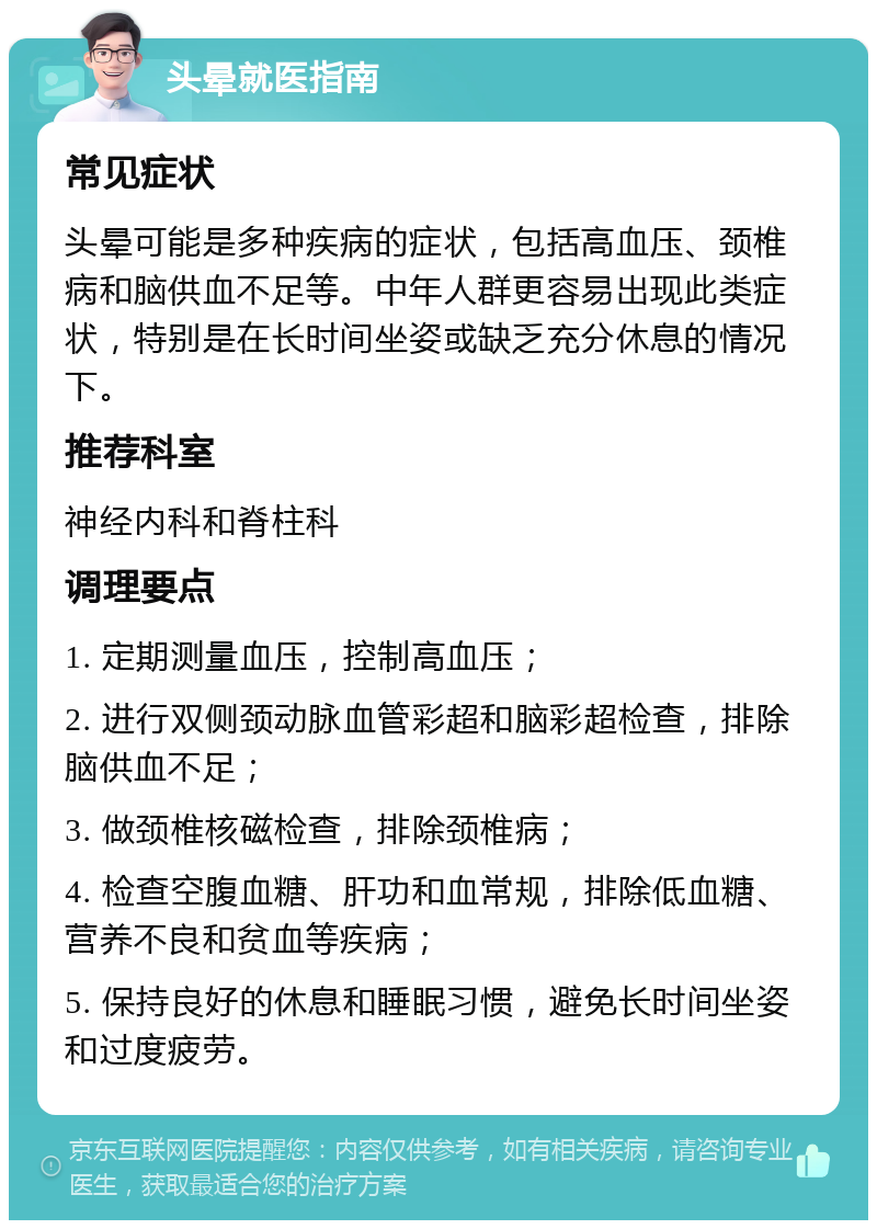 头晕就医指南 常见症状 头晕可能是多种疾病的症状，包括高血压、颈椎病和脑供血不足等。中年人群更容易出现此类症状，特别是在长时间坐姿或缺乏充分休息的情况下。 推荐科室 神经内科和脊柱科 调理要点 1. 定期测量血压，控制高血压； 2. 进行双侧颈动脉血管彩超和脑彩超检查，排除脑供血不足； 3. 做颈椎核磁检查，排除颈椎病； 4. 检查空腹血糖、肝功和血常规，排除低血糖、营养不良和贫血等疾病； 5. 保持良好的休息和睡眠习惯，避免长时间坐姿和过度疲劳。