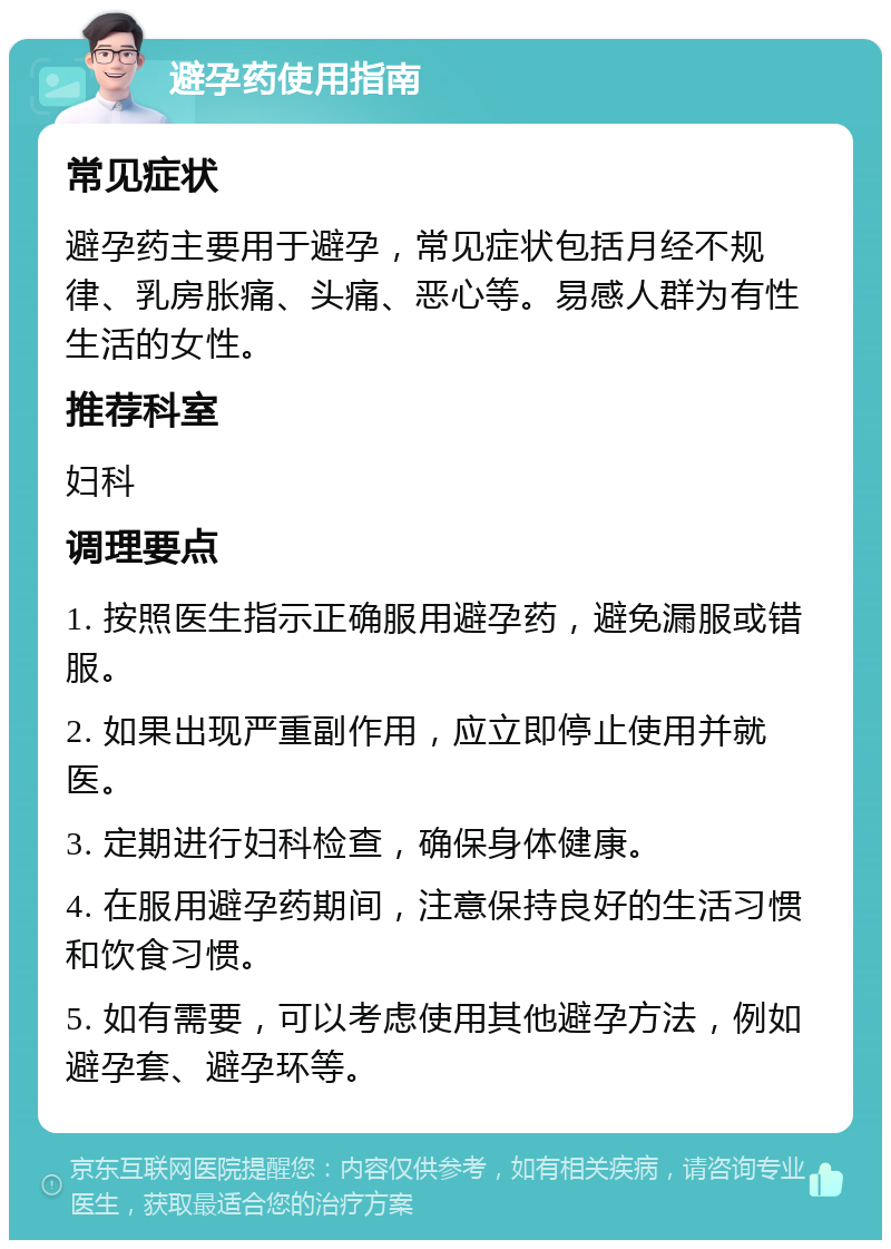 避孕药使用指南 常见症状 避孕药主要用于避孕，常见症状包括月经不规律、乳房胀痛、头痛、恶心等。易感人群为有性生活的女性。 推荐科室 妇科 调理要点 1. 按照医生指示正确服用避孕药，避免漏服或错服。 2. 如果出现严重副作用，应立即停止使用并就医。 3. 定期进行妇科检查，确保身体健康。 4. 在服用避孕药期间，注意保持良好的生活习惯和饮食习惯。 5. 如有需要，可以考虑使用其他避孕方法，例如避孕套、避孕环等。