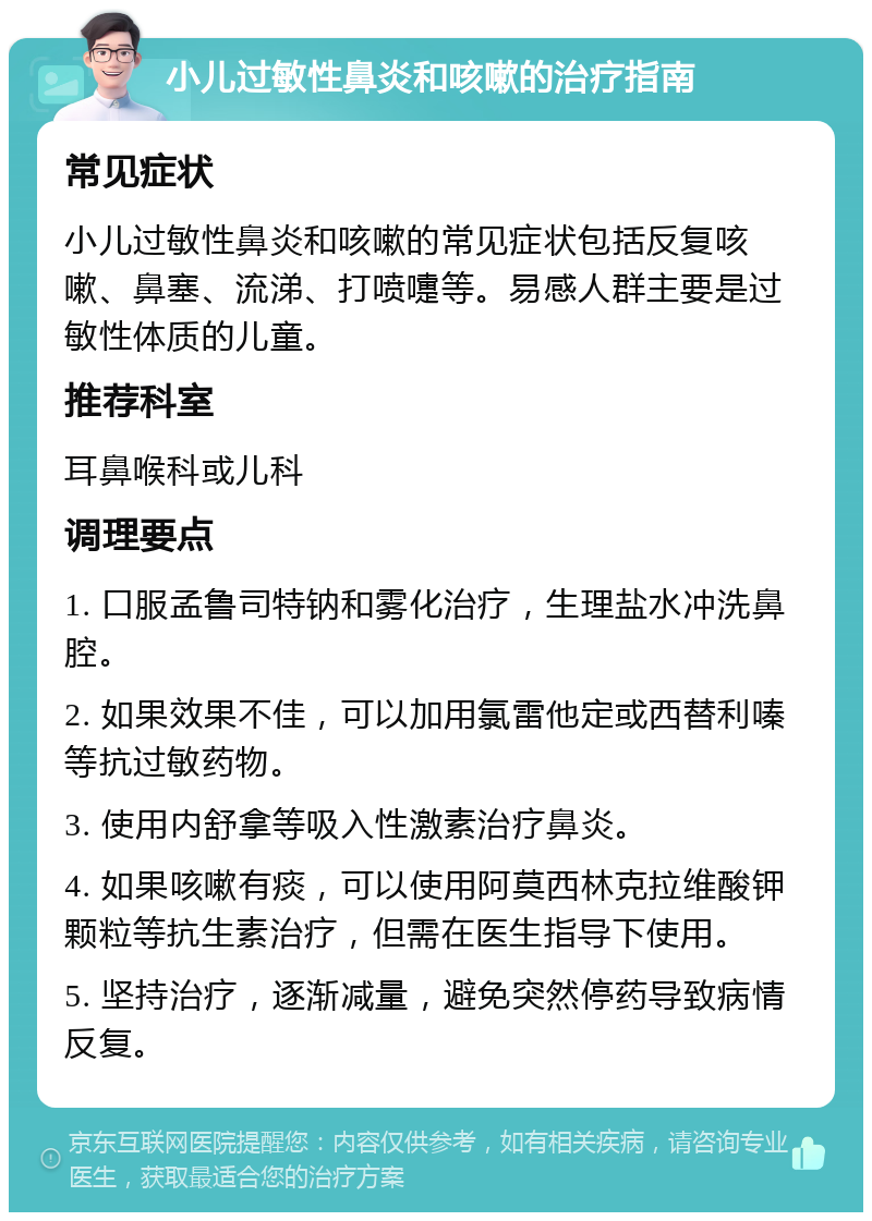 小儿过敏性鼻炎和咳嗽的治疗指南 常见症状 小儿过敏性鼻炎和咳嗽的常见症状包括反复咳嗽、鼻塞、流涕、打喷嚏等。易感人群主要是过敏性体质的儿童。 推荐科室 耳鼻喉科或儿科 调理要点 1. 口服孟鲁司特钠和雾化治疗，生理盐水冲洗鼻腔。 2. 如果效果不佳，可以加用氯雷他定或西替利嗪等抗过敏药物。 3. 使用内舒拿等吸入性激素治疗鼻炎。 4. 如果咳嗽有痰，可以使用阿莫西林克拉维酸钾颗粒等抗生素治疗，但需在医生指导下使用。 5. 坚持治疗，逐渐减量，避免突然停药导致病情反复。