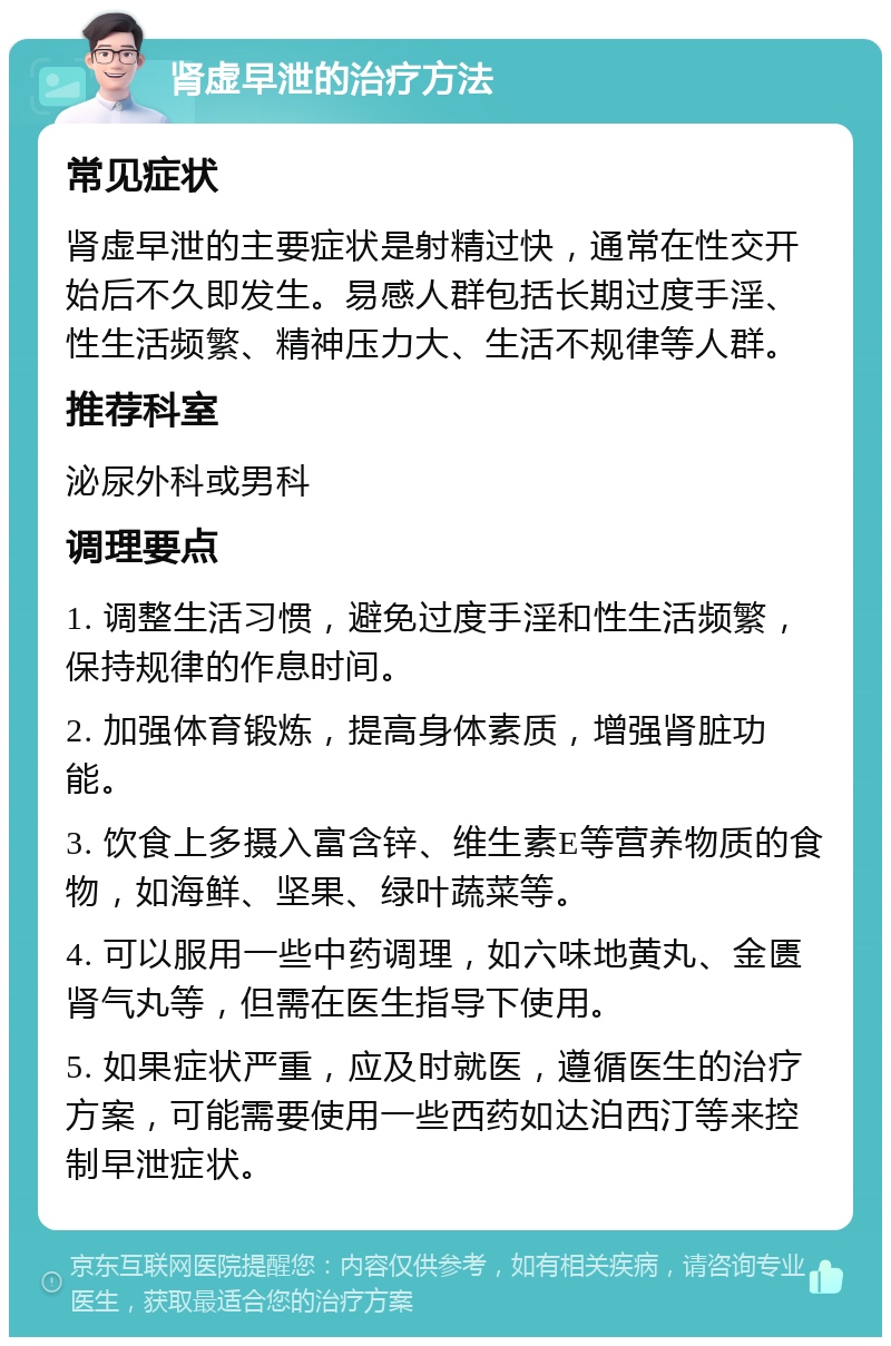 肾虚早泄的治疗方法 常见症状 肾虚早泄的主要症状是射精过快，通常在性交开始后不久即发生。易感人群包括长期过度手淫、性生活频繁、精神压力大、生活不规律等人群。 推荐科室 泌尿外科或男科 调理要点 1. 调整生活习惯，避免过度手淫和性生活频繁，保持规律的作息时间。 2. 加强体育锻炼，提高身体素质，增强肾脏功能。 3. 饮食上多摄入富含锌、维生素E等营养物质的食物，如海鲜、坚果、绿叶蔬菜等。 4. 可以服用一些中药调理，如六味地黄丸、金匮肾气丸等，但需在医生指导下使用。 5. 如果症状严重，应及时就医，遵循医生的治疗方案，可能需要使用一些西药如达泊西汀等来控制早泄症状。