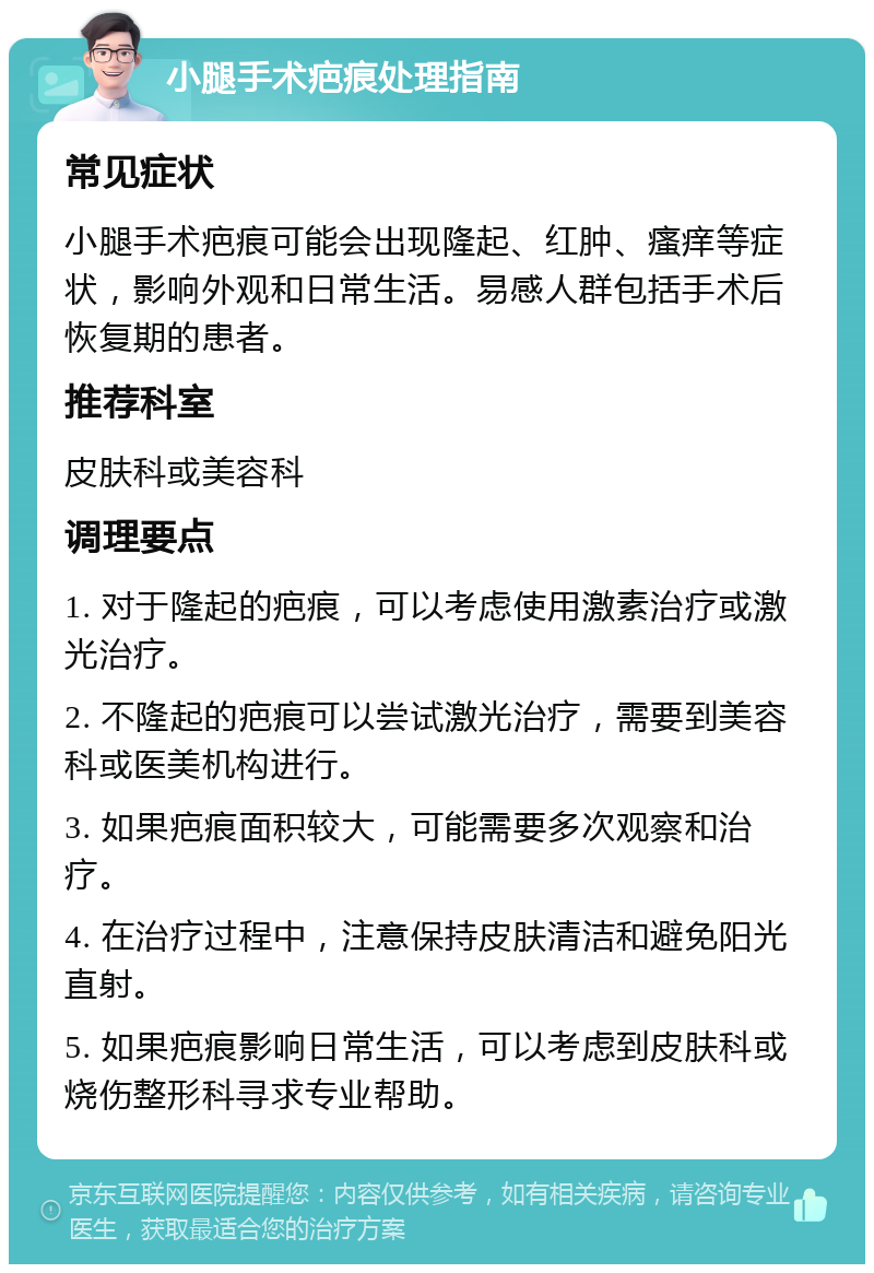 小腿手术疤痕处理指南 常见症状 小腿手术疤痕可能会出现隆起、红肿、瘙痒等症状，影响外观和日常生活。易感人群包括手术后恢复期的患者。 推荐科室 皮肤科或美容科 调理要点 1. 对于隆起的疤痕，可以考虑使用激素治疗或激光治疗。 2. 不隆起的疤痕可以尝试激光治疗，需要到美容科或医美机构进行。 3. 如果疤痕面积较大，可能需要多次观察和治疗。 4. 在治疗过程中，注意保持皮肤清洁和避免阳光直射。 5. 如果疤痕影响日常生活，可以考虑到皮肤科或烧伤整形科寻求专业帮助。