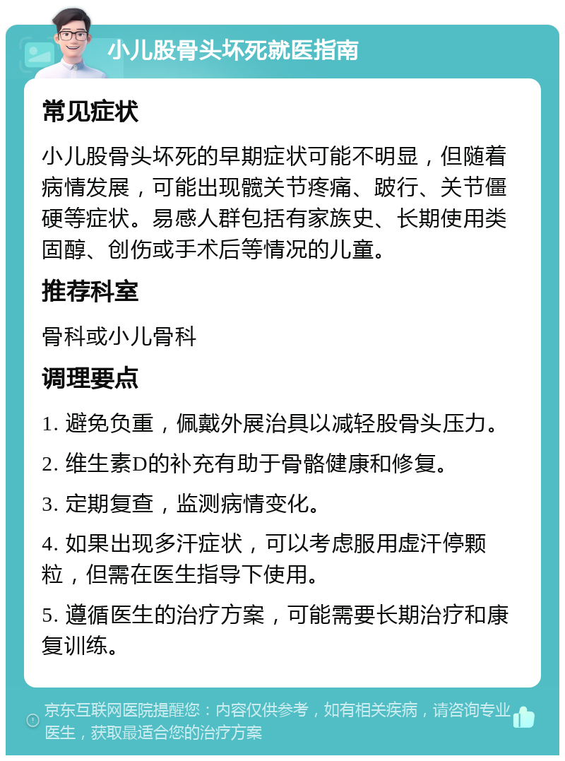 小儿股骨头坏死就医指南 常见症状 小儿股骨头坏死的早期症状可能不明显，但随着病情发展，可能出现髋关节疼痛、跛行、关节僵硬等症状。易感人群包括有家族史、长期使用类固醇、创伤或手术后等情况的儿童。 推荐科室 骨科或小儿骨科 调理要点 1. 避免负重，佩戴外展治具以减轻股骨头压力。 2. 维生素D的补充有助于骨骼健康和修复。 3. 定期复查，监测病情变化。 4. 如果出现多汗症状，可以考虑服用虚汗停颗粒，但需在医生指导下使用。 5. 遵循医生的治疗方案，可能需要长期治疗和康复训练。