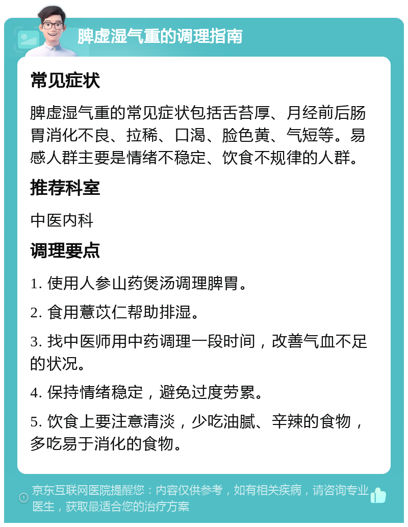 脾虚湿气重的调理指南 常见症状 脾虚湿气重的常见症状包括舌苔厚、月经前后肠胃消化不良、拉稀、口渴、脸色黄、气短等。易感人群主要是情绪不稳定、饮食不规律的人群。 推荐科室 中医内科 调理要点 1. 使用人参山药煲汤调理脾胃。 2. 食用薏苡仁帮助排湿。 3. 找中医师用中药调理一段时间，改善气血不足的状况。 4. 保持情绪稳定，避免过度劳累。 5. 饮食上要注意清淡，少吃油腻、辛辣的食物，多吃易于消化的食物。