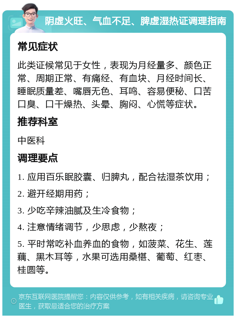 阴虚火旺、气血不足、脾虚湿热证调理指南 常见症状 此类证候常见于女性，表现为月经量多、颜色正常、周期正常、有痛经、有血块、月经时间长、睡眠质量差、嘴唇无色、耳鸣、容易便秘、口苦口臭、口干燥热、头晕、胸闷、心慌等症状。 推荐科室 中医科 调理要点 1. 应用百乐眠胶囊、归脾丸，配合祛湿茶饮用； 2. 避开经期用药； 3. 少吃辛辣油腻及生冷食物； 4. 注意情绪调节，少思虑，少熬夜； 5. 平时常吃补血养血的食物，如菠菜、花生、莲藕、黑木耳等，水果可选用桑椹、葡萄、红枣、桂圆等。