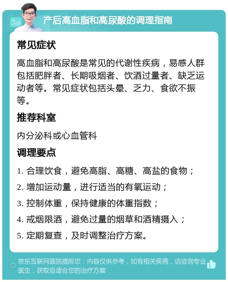 产后高血脂和高尿酸的调理指南 常见症状 高血脂和高尿酸是常见的代谢性疾病，易感人群包括肥胖者、长期吸烟者、饮酒过量者、缺乏运动者等。常见症状包括头晕、乏力、食欲不振等。 推荐科室 内分泌科或心血管科 调理要点 1. 合理饮食，避免高脂、高糖、高盐的食物； 2. 增加运动量，进行适当的有氧运动； 3. 控制体重，保持健康的体重指数； 4. 戒烟限酒，避免过量的烟草和酒精摄入； 5. 定期复查，及时调整治疗方案。