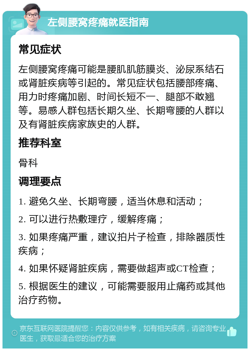 左侧腰窝疼痛就医指南 常见症状 左侧腰窝疼痛可能是腰肌肌筋膜炎、泌尿系结石或肾脏疾病等引起的。常见症状包括腰部疼痛、用力时疼痛加剧、时间长短不一、腿部不敢翘等。易感人群包括长期久坐、长期弯腰的人群以及有肾脏疾病家族史的人群。 推荐科室 骨科 调理要点 1. 避免久坐、长期弯腰，适当休息和活动； 2. 可以进行热敷理疗，缓解疼痛； 3. 如果疼痛严重，建议拍片子检查，排除器质性疾病； 4. 如果怀疑肾脏疾病，需要做超声或CT检查； 5. 根据医生的建议，可能需要服用止痛药或其他治疗药物。