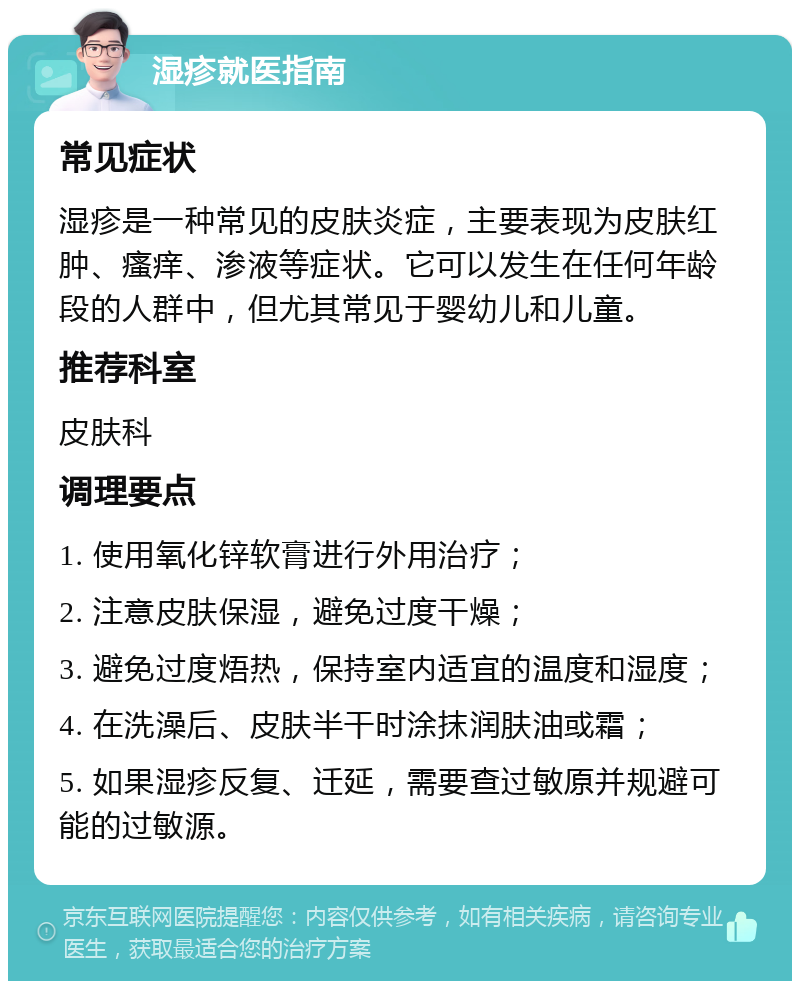 湿疹就医指南 常见症状 湿疹是一种常见的皮肤炎症，主要表现为皮肤红肿、瘙痒、渗液等症状。它可以发生在任何年龄段的人群中，但尤其常见于婴幼儿和儿童。 推荐科室 皮肤科 调理要点 1. 使用氧化锌软膏进行外用治疗； 2. 注意皮肤保湿，避免过度干燥； 3. 避免过度焐热，保持室内适宜的温度和湿度； 4. 在洗澡后、皮肤半干时涂抹润肤油或霜； 5. 如果湿疹反复、迁延，需要查过敏原并规避可能的过敏源。