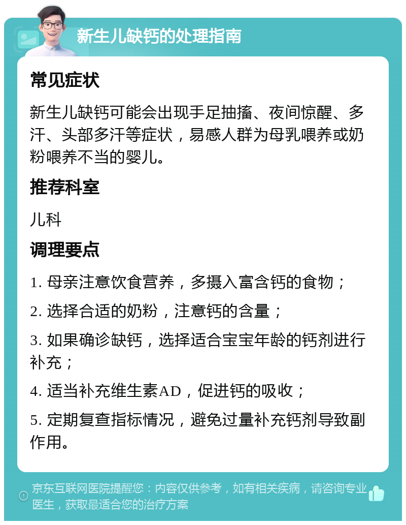 新生儿缺钙的处理指南 常见症状 新生儿缺钙可能会出现手足抽搐、夜间惊醒、多汗、头部多汗等症状，易感人群为母乳喂养或奶粉喂养不当的婴儿。 推荐科室 儿科 调理要点 1. 母亲注意饮食营养，多摄入富含钙的食物； 2. 选择合适的奶粉，注意钙的含量； 3. 如果确诊缺钙，选择适合宝宝年龄的钙剂进行补充； 4. 适当补充维生素AD，促进钙的吸收； 5. 定期复查指标情况，避免过量补充钙剂导致副作用。