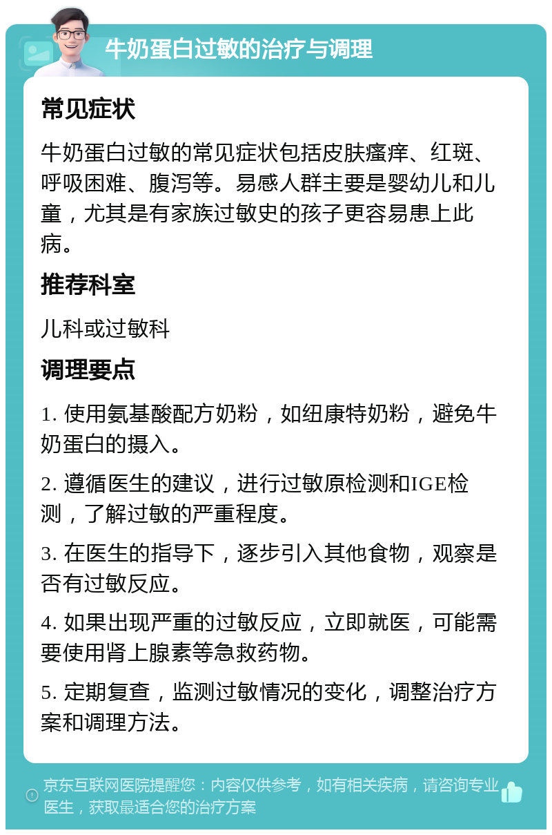 牛奶蛋白过敏的治疗与调理 常见症状 牛奶蛋白过敏的常见症状包括皮肤瘙痒、红斑、呼吸困难、腹泻等。易感人群主要是婴幼儿和儿童，尤其是有家族过敏史的孩子更容易患上此病。 推荐科室 儿科或过敏科 调理要点 1. 使用氨基酸配方奶粉，如纽康特奶粉，避免牛奶蛋白的摄入。 2. 遵循医生的建议，进行过敏原检测和IGE检测，了解过敏的严重程度。 3. 在医生的指导下，逐步引入其他食物，观察是否有过敏反应。 4. 如果出现严重的过敏反应，立即就医，可能需要使用肾上腺素等急救药物。 5. 定期复查，监测过敏情况的变化，调整治疗方案和调理方法。