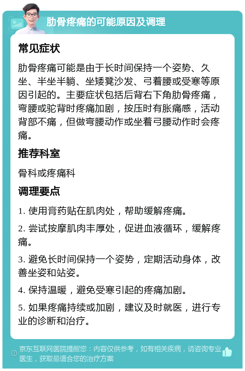 肋骨疼痛的可能原因及调理 常见症状 肋骨疼痛可能是由于长时间保持一个姿势、久坐、半坐半躺、坐矮凳沙发、弓着腰或受寒等原因引起的。主要症状包括后背右下角肋骨疼痛，弯腰或驼背时疼痛加剧，按压时有胀痛感，活动背部不痛，但做弯腰动作或坐着弓腰动作时会疼痛。 推荐科室 骨科或疼痛科 调理要点 1. 使用膏药贴在肌肉处，帮助缓解疼痛。 2. 尝试按摩肌肉丰厚处，促进血液循环，缓解疼痛。 3. 避免长时间保持一个姿势，定期活动身体，改善坐姿和站姿。 4. 保持温暖，避免受寒引起的疼痛加剧。 5. 如果疼痛持续或加剧，建议及时就医，进行专业的诊断和治疗。