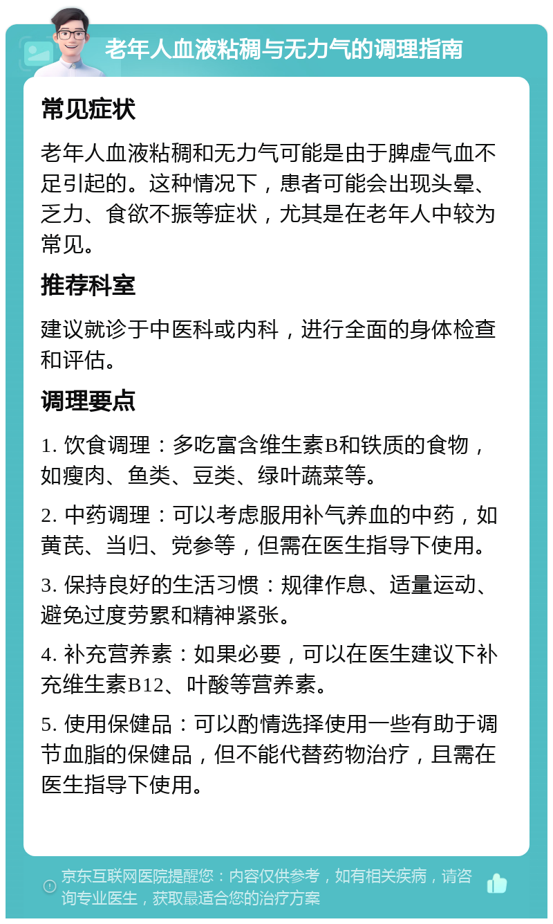 老年人血液粘稠与无力气的调理指南 常见症状 老年人血液粘稠和无力气可能是由于脾虚气血不足引起的。这种情况下，患者可能会出现头晕、乏力、食欲不振等症状，尤其是在老年人中较为常见。 推荐科室 建议就诊于中医科或内科，进行全面的身体检查和评估。 调理要点 1. 饮食调理：多吃富含维生素B和铁质的食物，如瘦肉、鱼类、豆类、绿叶蔬菜等。 2. 中药调理：可以考虑服用补气养血的中药，如黄芪、当归、党参等，但需在医生指导下使用。 3. 保持良好的生活习惯：规律作息、适量运动、避免过度劳累和精神紧张。 4. 补充营养素：如果必要，可以在医生建议下补充维生素B12、叶酸等营养素。 5. 使用保健品：可以酌情选择使用一些有助于调节血脂的保健品，但不能代替药物治疗，且需在医生指导下使用。